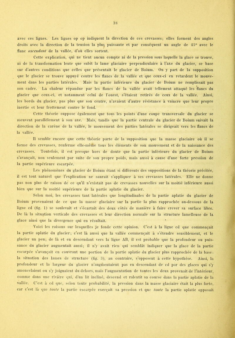 avec ces lignes. Les lignes op op indiquent la direction de ces crevasses; elles forment des angles droits avec la direction de la tension la plus puissante et par conséquent un angle de 45° avec le flane uscendant de la vallée, d’ou elles sortent. Cette explication, qui ne tient aucun compte ni de la pression sous laquelle la glace se trouve, ni de la transformation lente que subit la lame glaciaire perpendiculaire a l’axe du glacier, se base sur d’autres conditions que celles que présentait le glacier de Boium. On y part de la supposition que le glacier se trouve appuvé contre les flanes de la vallée et que ceux-ci en retardent le mouve- ment dans les parties latérales. Mais la partie inférieure du glacier de Boium ne remplissait pas son cadre. La chaleur répandue par les flanes de la vallée avait lellement attaqué les flanes du glacier que ceux-ci, et notamment celui de l’ouest, s’étaient retirés de ceux de la vallée. Ainsi, les bords du glacier, pas plus que son centre, n’avaient d’autre résistance å vainere que leur propre inertie et leur frottement contre le fond. Cette théorie suppose également que tous les points d’une coupe transversale du glacier se meuvent parallélement a son axe. Mais, tandis que la partie centrale du glacier de Boium suivait la direction de la caréne de la vallée, le mouvement des parties latérales se dirigeait vers les flanes de la vallée. Il semble encore que cette théorie parte de la supposition que la masse glaciaire ou il se forme des crevasses, renferme elle-méme tous les éléments de son mouvement et de la naissance des crevasses. Toutefois, il est presque bors de doute que la partie inférieure du glacier de Boium s’avangait, non seulement par suite de son propre poids, mais aussi å cause d’une forte pression de la partie supérieure escarpée. Les phénoménes du glacier de Boium étant si différents des suppositions de la théorie précitée, il est tout naturel que l’explication ne saurait s’appliquer å ses crevasses latérales. Elle ne donne pas non plus de raison de ce qu’il n’existait pas de crevasses nouvelles sur la moitié inférieure aussi bien que sur la moitié supérieure de la partie aplatie du glacier. Seion moi, les crevasses tant latérales que longitudinales de la partie aplatie du glacier de Boium provenaient de ce que la masse glaciaire sur la partie la plus rapprochée au-dessous de la ligne cd (fig. 1) se soulevait et s’écartait des deux cotés de maniére å faire crever sa surface libre. De la la situation verticale des crevasses et leur direction normale sur la structure lamelleuse de la glace ainsi que la divergence qui en résultait. Yoici les raisons sur lesquelles je fonde cette opinion. C’est å la ligne cd que commemjait la partie aplatie du glacier; c’est lå aussi que la vallée commengait å s’étendre sensiblement, et le glacier un peu; de lå et en descendant vers la ligne AB, il est probable que la profondeur ou puis- sance du glacier augmentait aussi; il n’y avait rien qui semblåt indiquer que la glace de la partie escarpée s’avan^ait en couvrant une portion de la partie aplatie du glacier plus rapprochée de la base: la situation des lames de structure (fig. 3), au contraire, s’opposent å cette hypothése. Ainsi, la profondeur et la largeur du glacier n’augmentaient pas en descendant de cd par des glaces qui s’y amoncelaient ou s’y joignaient du deliors, mais l’augmentation de toutes les deux provenait de l’intérieur, comme dans une riviére qui, d’un lit ineliné, descend et ralentit sa course dans la partie aplatie de la vallée. C’est å cd que, seion toute probabilité, la pression dans la masse glaciaire était la plus forte, car c’est lå que toute la partie escarpée exerejait sa pression et que toute la partie aplatie opposait