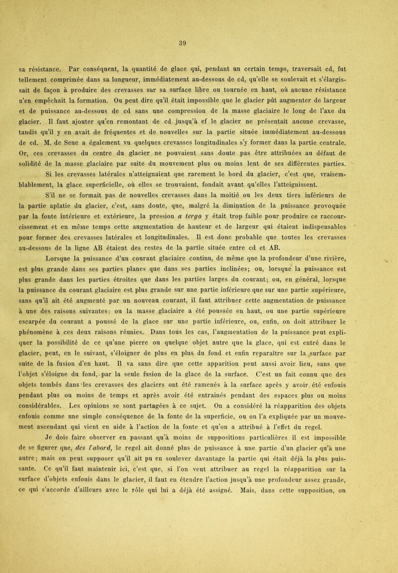 sa résistance. Par conséquent, la quantité de glace qui, pendant un certain temps, traversait cd, fut tellement comprimée dans sa longueur, immédiatement au-dessous de cd, qu’elle se soulevait et s’élargis- sait de fagon å produire des crevasses sur sa surface libre ou tournée en haut, ou aucune résistance n’en erapéchait la formation. Ou peut dire qu’il était impossible que le glacier put augmenter de largeur et de puissance au-dessous de cd sans une compression de la masse glaciaire le long de l’axe du glacier. Il faut ajouter qu’en remontant de cd jusqu’å ef le glacier ne présentait aucune crevasse, tandis qu’il y en avait de fréquentes et de nouvelles sur la partie située immédiatement au-dessous de cd. M. de Seue a également vu quelques crevasses longitudinales s’y former dans la partie centrale. Or, ces crevasses du centre du glacier ne pouvaient sans doute pas étre attribuées au défaut de solidité de la masse glaciaire par suite du mouvement plus ou moins lent de ses différentes parties. Si les crevasses latérales n’atteignaient que rarement le bord du glacier, c’est que, vraisem- blablement, la glace superficielle, ou elles se trouvaient, fondait avant qu’elles l’atteignissent. S’il ne se formait pas de nouvelles crevasses dans la moitié ou les deux tiers inférieurs de la partie aplatie du glacier, c’est, sans doute, que, malgré la diminution de la puissance provoquée par la fonte intérieure et extérieure, la pression a tergo y était trop faible pour produire ce raccour- cissement et en mérne temps cette augmentation de hauteur et de largeur qui étaient indispensables pour former des crevasses latérales et longitudinales. Il est done probable que toutes les crevasses au-dessous de la ligne AB étaient des restes de la partie située entre cd et AB. Lorsque la puissance d’un courant glaciaire continu, de méme que la profondeur d’une riviére, est plus grande dans ses parties planes que dans ses parties inelinées; ou, lorsque la puissance est plus grande dans les parties étroites que dans les parties larges du courant; ou, en général, lorsque la puissance du courant glaciaire est plus grande sur une partie inférieure que sur une partie supérieure, sans qu’il ait été augmenté par un nouveau courant, il faut attribuer cette augmentation de puissance å une des raisons suivantes: ou la masse glaciaire a été poussée en baut, ou une partie supérieure escarpée du courant a poussé de la glace sur une partie inférieure, ou, enfin, on doit attribuer le phénoméne å ces deux raisons réunies. Dans tous les cas, l’augmentation de la puissance peut expli- quer la possibilité de ce qu’une pierre ou quelque objet autre que la glace, qui est entré dans le glacier, peut, en le suivant, s’éloigner de plus en plus du fond et enfin reparaitre sur la .surface par suite de la fusion d’en haut. Il va sans dire que cette apparition peut aussi avoir lieu, sans que l’objet s’éloigne du fond, par la seule fusion de la glace de la surface. C’est un fait connu que des objets tombés dans les crevasses des glaciers ont été ramenés a la surface aprés y avoir été enfouis pendant plus ou moins de temps et aprés avoir été entrainés pendant des espaces plus ou moins considérables. Les opinions se sont partagées a ce sujet. On a considéré la réapparition des objets enfouis comme une simple conséquence de la fonte de la superficie, ou on l’a expliquée par un mouve- ment ascendant qui vient en aide a l’action de la fonte et qu’on a attribué a l’effet du regel. Je dois faire observer en passant qu’å moins de suppositions particuliéres il est impossible de se figurer que, des Vabord, le regel ait donné plus de puissance å une partie d’un glacier qu’å une autre; mais on peut supposer qu’il ait pu en soulever davantage la partie qui était déjå la plus puis- sante. Ce qu’il faut maintenir ici, c’est que, si l’on veut attribuer au regel la réapparition sur la surface d’objets enfouis dans le glacier, il faut en étendre l’action jusqu’å une profondeur assez grande, ce qui s’accorde d’ailleurs avec le role qui lui a déjå été assigné. Mais, dans cette supposition, on