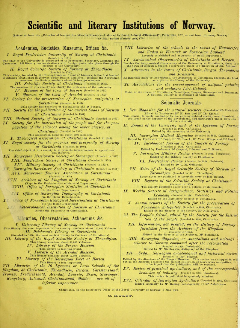 Scientific and literary Institutions of Norway. Extracted from the „Calendar of learned Societies in France and abroad by Count Achmet d’Hérieourt“, Paris 1864, 8V0, — and from „Literary Norway' by Paul Botten Hansen 1868, 8V0. Academies, Societies, Museums, Offices &c. /. Royal Frederician University of Norway at Christiania (founded in 1811) •The Staff of the University is composed of 45 Professors, Secretary, Librarian and Treasurer. All literary Communications with foreign parts take place through the medium of the University. II. Royal Scientific Society of Norway at Throndhjem (founded in 17(30). This society, founded by the Bishop Gunerus, friend of Linneus, is the first learned institution established in Norway under Danish dominion. Besides the Norwegian members, the Society numbers about 70 foreign members. III. Scientific Society al Christiania (founded in is57). The members of this society are chiefly the professors of the university. IV. Museum of the lown of Rergen (founded in 1825) V. Museum of the towh of Arendal (founded in 1332). VI. Society for the preservation of Nonvegian antiquities at Christiania (founded in lsm. This society has branches at Tlirondhjem and at Bergen. VII. Society for the public ation of the uncient Sagas of Norway at Christiania (founded in isci). VIII. Medical Society of Norway at Christiania (founded in isss). IX. Society for the instruction of the people and for the pro- pagation of the Sciences among the lowcr classes, at Christiania (founded in 1S52). This association numbers about 5000 members. X. Theological association at Christiania (founded in is«). XI. Royal society for the progress and pr osper ity of Norway at Christiania (founded in isoo). The chief object of this society is to promote improvements in agriculture ’ and industry, XII. Norwegian Missionary Society at Stavanger (founded in is42). XIII. Polytechnic Society at Christiania (founded in iS54). XIV. Military Society at Christiania (rounded in is25). V Norwegian Rarristers Society al Christiania (rounded in is«) XVI. Norwegian Tourists’ Association at Christiania (founded in 1808). VII. Archives of the Kingdom of Norway at Christiania (Kept in the Ecclesiastical ministerial Department). YVIII. Office of Norwegian Stalistics at Christiania (in the Home Department). Y. Office of Norwegian Topography at Christiania (in the Home Department). X. ce of Norwegian Geological Investigation al Christiania (in the Home Department). 'i. reteorological Institution of Norway at Christiania (under the University of Christiania). „ .aries, Observatories, Atheneums &c. I. University Library of Norway at Christiania. This library, the most important in the country, numbers about 170,000 Yolumes. II. Deicliman’s Library at Christiania (founded in 1790, the most ancient library in the town of Christiania). IIL. Library of the Royal Scientific Society at Tlirondhjem. This library numbers about 30,000 Yolumes. IV. Library of the Rer g en Museum This library is less important. V. Library of the Arendal Museum. This library numbers about 12,000 Yolumes. VI. Library of the Norwegian Ftect at Horten. This library is less important. VII Libraries of the 16 Lyceums or Latin Schools of the Kingdom, at Christiania, Tlirondhjem, Rergen, Christanssand, Tromsø, Frederikshald, Arendal, Laurvig, Skien, Stavanger, Kongsberg, Aalesund, Christianssund, Molde — are all of inferior importance. VIII. Libraries of the schools in the towns of Hammerfes and Vadsø in Finmark or Norwegian Lapland. Recently established and at present of small importance. IX. Aslronomical Observatories of Christiania and Rergen. ' Besides the Astronomical Observatory of the University at Christiania, there is ii the town of Bergen a branch observatory under the direction of Mr. Åstrand. : X. Atheneums in the towns of Christiania, Rergen, Throndhjen and Drammen. At intervals more or less distant, the Atheneum of Christiania presents its book as a gift to the library of the University. XI. Associations for the encouragement of national paintini s and sculplure (Art-Unions). Exist in the towns of Christiania, Trondhjem, Bergen, Stavanger and Drammen. A National Gallery is established at Christiania. Scientific Journals. I. New Magasine for the natur al Sciences (founded in is35. Christiania Edited by Professors Dr M. Sars and Dr Th. Kjerulf. This journal formerly conducted by the physiographical society now dissolved, i continued at the expense of the government, and distributed under direction of the university. II. Annals of the University and of the Lyceums of Norwai (founded in 1834. Christiania). Edited by the secretary of the University. III. Norwegian Medical Magasine (founded in is4o. Christiania). Edited by Professors Dr Eaye, Dr W. Boeck, Dr Yoss, Winge and Dr Lund. IV. Theological Journal of the Churcli of Norway (founded in 1834. Christiania). Edited by Professors Dr Caspari, Johnson and T. Nissen. V. Nonvegian Military Review (founded in mi. Christiania). Edited by the Military Society at Christiania. VI. Polytechnic Review (founded « 1334, cimstama). Edited by Dr C. M. Guldbérg. VII. Notes of the Royal Scientific Society of Norway at Tlirondhjem (founded in 1761. Tlirondhjem). These notes are published at intervals more or less distant. VIII. Reports of the Scientific Society at Christiania (founded in 1858). The society publishes every year a volume of its reports. IX. Weekly Gazette of Jurisprudence, Stalistics and Polilice Economy (founded in 1861, Christiania). Edited by the Bårristers1 Society at Christiania. X. Annual reports of the Society for the preservation of 1 Nonvegian Antiquities (founded in 1844, Christiania). Edited by the director of the society, Mr Nicolaysen. XI. The People’s friend, edited by the Society for the instruå tion of the people (founded in 1852, Christiania). XII. Information, not printed, on the History of Norway furnished from the Archives of the Kingdom (founded in 1865). Edited by the director of the Archives, Mr Birkeland. XIII. Nonvegian Magasine, or Annotations and writings relative to Norway composed after the reformation (founded in 1858, Christiania). Edited by Mr Nicolaysen, Antiquary of the Kingdom. XIV. Urda. Norwegian archeological and hislorical review (founded in 1837, Bergen). Edited by the directors of the Bergen Museum. This review was stopped in 1841' but as the Museum possesscs the richest collection of Norwegian antiquities, it i to be hoped tliat the publication will be resumed. XV. Review of practical agriculture, and of the correspondii branches of industry (founded in 1864, Christiania). This review is published in quarterly numbers XVI. Calendar of Norwegian Agriculture (founded in 1865, Christianit Edited originally by Mr Rosing, subsequently by Mr Asbjornscn. Christiania, in the Secretary’s Office of the Royal University of Norway, 9 May 1809. O- HOLST.