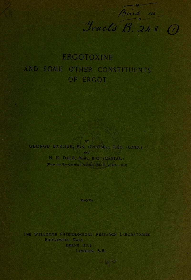 4\ ERGOTOXINE AND SOME OTHER CONSTITUENTS OF ERGOT ■ GEORGE BARGER, M.A, (CANTAB.), D.$C. (LOND.) AND . ,o. ■ ' . H. H. DALE, M.A., B.C. (CANTAB.) (From the Bio-Chemical Journal, Vol, IIM p. 240,— 1907) §&& \$*Avr-v;i,v 5U* 2®aHr