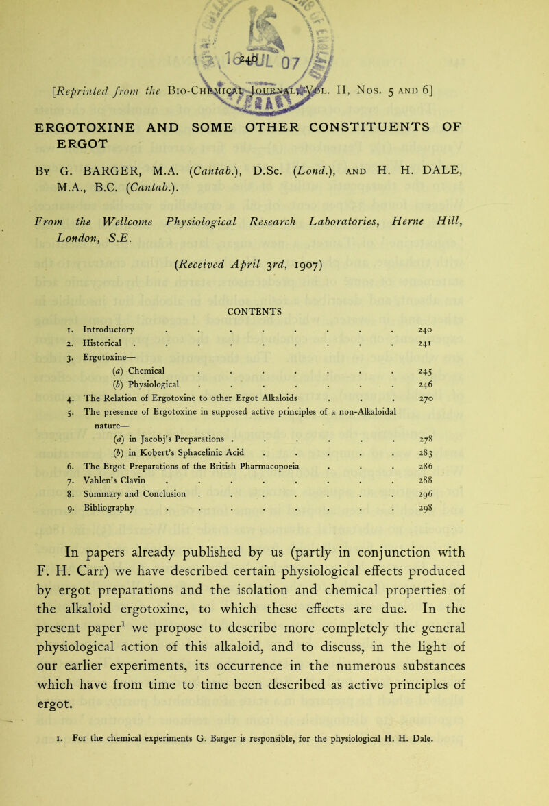 ERGOTOXINE AND SOME OTHER CONSTITUENTS OF ERGOT By G. BARGER, M.A. (Cantab), D.Sc. (.Lond.), and H. H. DALE, M.A., B.C. (Cantab). From the Wellcome Physiological Research Laboratories, Herne Hill, London, S.E. (Received April 3rd, 1907) CONTENTS 1. Introductory ........ 240 2. Historical ......... 241 3. Ergotoxine— (a) Chemical ....... 245 (b) Physiological ....... 246 4. The Relation of Ergotoxine to other Ergot Alkaloids . . . 270 5. The presence of Ergotoxine in supposed active principles of a non-Alkaloidal nature— (a) in Jacobj’s Preparations ...... 278 (b) in Robert’s Sphacelinic Acid . . . . .283 6. The Ergot Preparations of the British Pharmacopoeia . . . 286 7. Vahlen’s Clavin ........ 288 8. Summary and Conclusion . . . . . . .296 9. Bibliography ........ 298 In papers already published by us (partly in conjunction with F. H. Carr) we have described certain physiological effects produced by ergot preparations and the isolation and chemical properties of the alkaloid ergotoxine, to which these effects are due. In the present paper1 we propose to describe more completely the general physiological action of this alkaloid, and to discuss, in the light of our earlier experiments, its occurrence in the numerous substances which have from time to time been described as active principles of ergot. 1. For the chemical experiments G. Barger is responsible, for the physiological H. H. Dale.