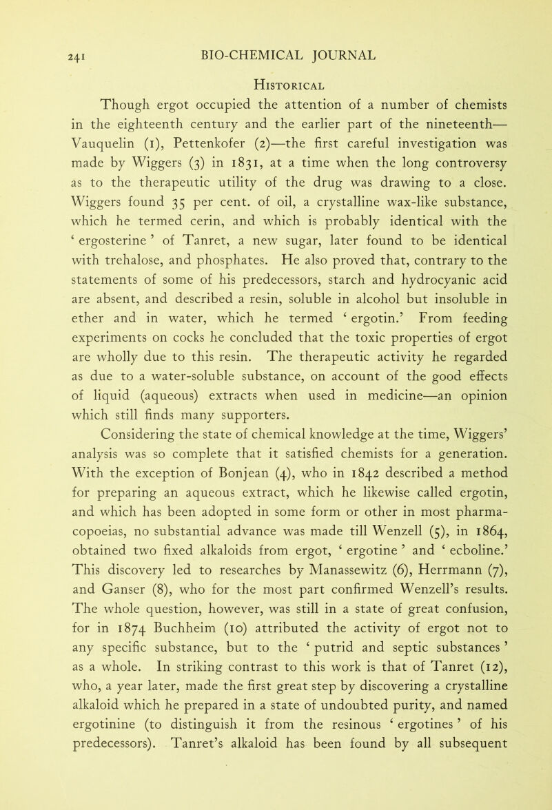 Historical Though ergot occupied the attention of a number of chemists in the eighteenth century and the earlier part of the nineteenth— Vauquelin (1), Pettenkofer (2)—the first careful investigation was made by Wiggers (3) in 1831, at a time when the long controversy as to the therapeutic utility of the drug was drawing to a close. Wiggers found 35 per cent, of oil, a crystalline wax-like substance, which he termed cerin, and which is probably identical with the 4 ergosterine ’ of Tanret, a new sugar, later found to be identical with trehalose, and phosphates. He also proved that, contrary to the statements of some of his predecessors, starch and hydrocyanic acid are absent, and described a resin, soluble in alcohol but insoluble in ether and in water, which he termed 4 ergotin.’ From feeding experiments on cocks he concluded that the toxic properties of ergot are wholly due to this resin. The therapeutic activity he regarded as due to a water-soluble substance, on account of the good effects of liquid (aqueous) extracts when used in medicine—an opinion which still finds many supporters. Considering the state of chemical knowledge at the time, Wiggers’ analysis was so complete that it satisfied chemists for a generation. With the exception of Bonjean (4), who in 1842 described a method for preparing an aqueous extract, which he likewise called ergotin, and which has been adopted in some form or other in most pharma- copoeias, no substantial advance was made till Wenzell (5), in 1864, obtained two fixed alkaloids from ergot, 4 ergotine ’ and 4 ecboline.’ This discovery led to researches by Manassewitz (6), Herrmann (7), and Ganser (8), who for the most part confirmed Wenzell’s results. The whole question, however, was still in a state of great confusion, for in 1874 Buchheim (10) attributed the activity of ergot not to any specific substance, but to the 4 putrid and septic substances ’ as a whole. In striking contrast to this work is that of Tanret (12), who, a year later, made the first great step by discovering a crystalline alkaloid which he prepared in a state of undoubted purity, and named ergotinine (to distinguish it from the resinous 4 ergotines ’ of his predecessors). Tanret’s alkaloid has been found by all subsequent