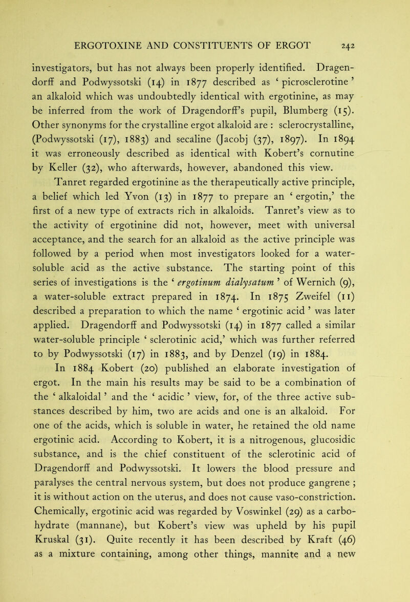 investigators, but has not always been properly identified. Dragen- dorff and Podwyssotski (14) in 1877 described as ‘ picrosclerotine ’ an alkaloid which was undoubtedly identical with ergotinine, as may be inferred from the work of Dragendorff’s pupil, Blumberg (15). Other synonyms for the crystalline ergot alkaloid are : sclerocrystalline, (Podwyssotski (17), 1883) and secaline (Jacobj (37), 1897). In 1894 it was erroneously described as identical with Kobert’s cornutine by Keller (32), who afterwards, however, abandoned this view. Tanret regarded ergotinine as the therapeutically active principle, a belief which led Yvon (13) in 1877 to prepare an ‘ ergotin,’ the first of a new type of extracts rich in alkaloids. Tanret’s view as to the activity of ergotinine did not, however, meet with universal acceptance, and the search for an alkaloid as the active principle was followed by a period when most investigators looked for a water- soluble acid as the active substance. The starting point of this series of investigations is the ‘ ergotinum dialysatum ’ of Wernich (9), a water-soluble extract prepared in 1874. ^75 Zweifel (11) described a preparation to which the name £ ergotinic acid 5 was later applied. Dragendorff and Podwyssotski (14) in 1877 called a similar water-soluble principle ‘ sclerotinic acid,’ which was further referred to by Podwyssotski (17) in 1883, and by Denzel (19) in 1884. In 1884 Kobert (20) published an elaborate investigation of ergot. In the main his results may be said to be a combination of the 6 alkaloidal ’ and the ‘ acidic ’ view, for, of the three active sub- stances described by him, two are acids and one is an alkaloid. For one of the acids, which is soluble in water, he retained the old name ergotinic acid. According to Kobert, it is a nitrogenous, glucosidic substance, and is the chief constituent of the sclerotinic acid of Dragendorff and Podwyssotski. It lowers the blood pressure and paralyses the central nervous system, but does not produce gangrene ; it is without action on the uterus, and does not cause vaso-constriction. Chemically, ergotinic acid was regarded by Voswinkel (29) as a carbo- hydrate (mannane), but Kobert’s view was upheld by his pupil Kruskal (31). Quite recently it has been described by Kraft (46) as a mixture containing, among other things, mannite and a new