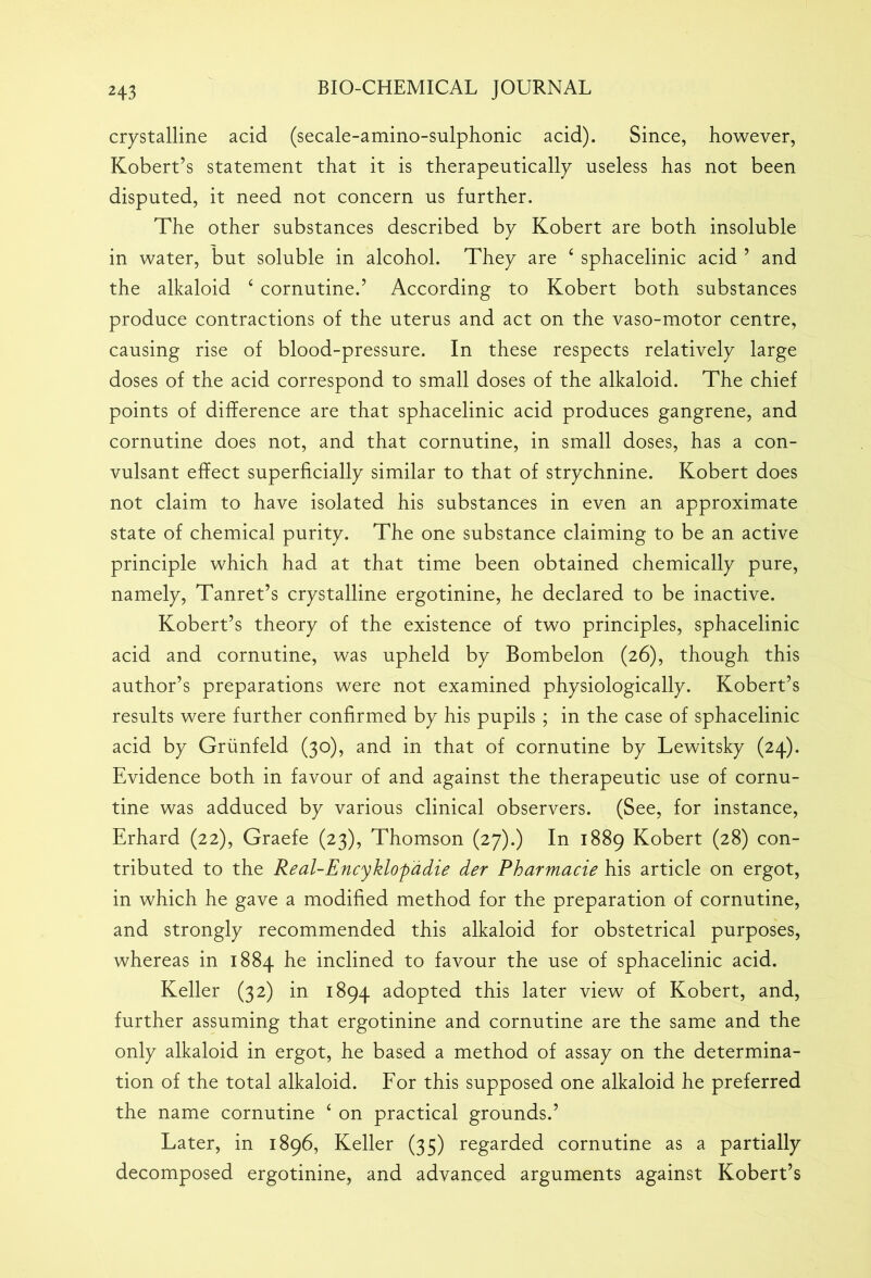 crystalline acid (secale-amino-sulphonic acid). Since, however, Kobert’s statement that it is therapeutically useless has not been disputed, it need not concern us further. The other substances described by Kobert are both insoluble in water, but soluble in alcohol. They are 4 sphacelinic acid 5 and the alkaloid 4 cornutine.’ According to Kobert both substances produce contractions of the uterus and act on the vaso-motor centre, causing rise of blood-pressure. In these respects relatively large doses of the acid correspond to small doses of the alkaloid. The chief points of difference are that sphacelinic acid produces gangrene, and cornutine does not, and that cornutine, in small doses, has a con- vulsant effect superficially similar to that of strychnine. Kobert does not claim to have isolated his substances in even an approximate state of chemical purity. The one substance claiming to be an active principle which had at that time been obtained chemically pure, namely, Tanret’s crystalline ergotinine, he declared to be inactive. Kobert’s theory of the existence of two principles, sphacelinic acid and cornutine, was upheld by Bombelon (26), though this author’s preparations were not examined physiologically. Kobert’s results were further confirmed by his pupils ; in the case of sphacelinic acid by Griinfeld (30), and in that of cornutine by Lewitsky (24). Evidence both in favour of and against the therapeutic use of cornu- tine was adduced by various clinical observers. (See, for instance, Erhard (22), Graefe (23), Thomson (27).) In 1889 Kobert (28) con- tributed to the Real-Encyklop'adie der Pharmacie his article on ergot, in which he gave a modified method for the preparation of cornutine, and strongly recommended this alkaloid for obstetrical purposes, whereas in 1884 he inclined to favour the use of sphacelinic acid. Keller (32) in 1894 adopted this later view of Kobert, and, further assuming that ergotinine and cornutine are the same and the only alkaloid in ergot, he based a method of assay on the determina- tion of the total alkaloid. For this supposed one alkaloid he preferred the name cornutine 4 on practical grounds.’ Later, in 1896, Keller (35) regarded cornutine as a partially decomposed ergotinine, and advanced arguments against Kobert’s