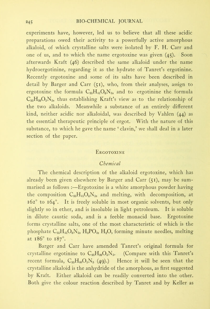 experiments have, however, led us to believe that all these acidic preparations owed their activity to a powerfully active amorphous alkaloid, of which crystalline salts were isolated by F. H. Carr and one of us, and to which the name ergotoxine was given (45). Soon afterwards Kraft (46) described the same alkaloid under the name hydroergotinine, regarding it as the hydrate of Tanret’s ergotinine. Recently ergotoxine and some of its salts have been described in detail by Barger and Carr (51), who, from their analyses, assign to ergotoxine the formula C35H4i06N5, and to ergotinine the formula C35H39O5N5, thus establishing Kraft’s view as to the relationship of the two alkaloids. Meanwhile a substance of an entirely different kind, neither acidic nor alkaloidal, was described by Vahlen (44) as the essential therapeutic principle of ergot. With the nature of this substance, to which he gave the name 4 clavin,’ we shall deal in a later section of the paper. Ergotoxine Chemical The chemical description of the alkaloid ergotoxine, which has already been given elsewhere by Barger and Carr (51), may be sum- marised as follows :—Ergotoxine is a white amorphous powder having the composition C35H4106N5, and melting, with decomposition, at 162° to 164°. It is freely soluble in most organic solvents, but only slightly so in ether, and is insoluble in light petroleum. It is soluble in dilute caustic soda, and is a feeble monacid base. Ergotoxine forms crystalline salts, one of the most characteristic of which is the phosphate C35H4i06N5, H3P04, H20, forming minute needles, melting at 1860 to 187°. Barger and Carr have amended Tanret’s original formula for crystalline ergotinine to CssE^OgNs. (Compare with this Tanret’s recent formula, C35H4o05N5 (49).) Hence it will be seen that the crystalline alkaloid is the anhydride of the amorphous, as first suggested by Kraft. Either alkaloid can be readily converted into the other. Both give the colour reaction described by Tanret and by Keller as