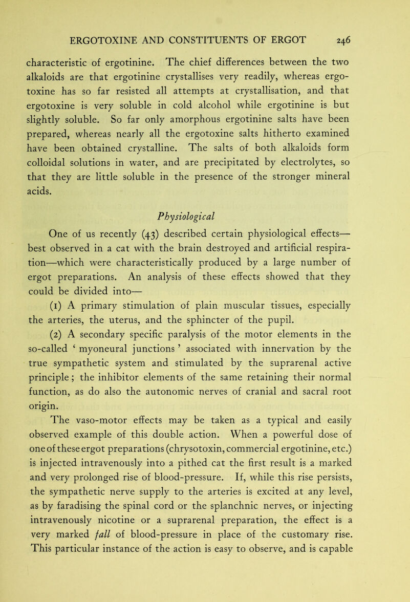 characteristic of ergotinine. The chief differences between the two alkaloids are that ergotinine crystallises very readily, whereas ergo- toxine has so far resisted all attempts at crystallisation, and that ergotoxine is very soluble in cold alcohol while ergotinine is but slightly soluble. So far only amorphous ergotinine salts have been prepared, whereas nearly all the ergotoxine salts hitherto examined have been obtained crystalline. The salts of both alkaloids form colloidal solutions in water, and are precipitated by electrolytes, so that they are little soluble in the presence of the stronger mineral acids. Physiological One of us recently (43) described certain physiological effects— best observed in a cat with the brain destroyed and artificial respira- tion—which were characteristically produced by a large number of ergot preparations. An analysis of these effects showed that they could be divided into— (1) A primary stimulation of plain muscular tissues, especially the arteries, the uterus, and the sphincter of the pupil. (2) A secondary specific paralysis of the motor elements in the so-called ‘ myoneural junctions ’ associated with innervation by the true sympathetic system and stimulated by the suprarenal active principle ; the inhibitor elements of the same retaining their normal function, as do also the autonomic nerves of cranial and sacral root origin. The vaso-motor effects may be taken as a typical and easily observed example of this double action. When a powerful dose of one of these ergot preparations (chrysotoxin, commercial ergotinine, etc.) is injected intravenously into a pithed cat the first result is a marked and very prolonged rise of blood-pressure. If, while this rise persists, the sympathetic nerve supply to the arteries is excited at any level, as by faradising the spinal cord or the splanchnic nerves, or injecting intravenously nicotine or a suprarenal preparation, the effect is a very marked fall of blood-pressure in place of the customary rise. This particular instance of the action is easy to observe, and is capable