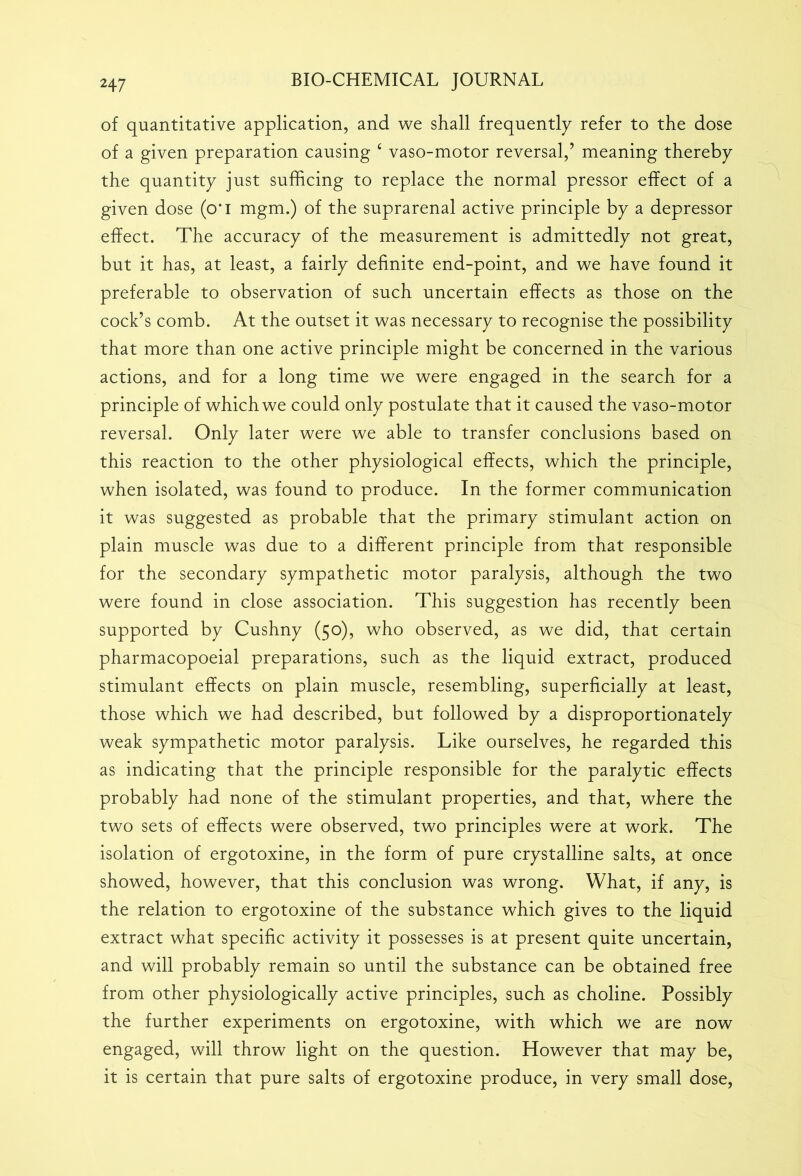 of quantitative application, and we shall frequently refer to the dose of a given preparation causing 6 vaso-motor reversal,’ meaning thereby the quantity just sufficing to replace the normal pressor effect of a given dose (o*i mgm.) of the suprarenal active principle by a depressor effect. The accuracy of the measurement is admittedly not great, but it has, at least, a fairly definite end-point, and we have found it preferable to observation of such uncertain effects as those on the cock’s comb. At the outset it was necessary to recognise the possibility that more than one active principle might be concerned in the various actions, and for a long time we were engaged in the search for a principle of which we could only postulate that it caused the vaso-motor reversal. Only later were we able to transfer conclusions based on this reaction to the other physiological effects, which the principle, when isolated, was found to produce. In the former communication it was suggested as probable that the primary stimulant action on plain muscle was due to a different principle from that responsible for the secondary sympathetic motor paralysis, although the two were found in close association. This suggestion has recently been supported by Cushny (50), who observed, as we did, that certain pharmacopoeial preparations, such as the liquid extract, produced stimulant effects on plain muscle, resembling, superficially at least, those which we had described, but followed by a disproportionately weak sympathetic motor paralysis. Like ourselves, he regarded this as indicating that the principle responsible for the paralytic effects probably had none of the stimulant properties, and that, where the two sets of effects were observed, two principles were at work. The isolation of ergotoxine, in the form of pure crystalline salts, at once showed, however, that this conclusion was wrong. What, if any, is the relation to ergotoxine of the substance which gives to the liquid extract what specific activity it possesses is at present quite uncertain, and will probably remain so until the substance can be obtained free from other physiologically active principles, such as choline. Possibly the further experiments on ergotoxine, with which we are now engaged, will throw light on the question. However that may be, it is certain that pure salts of ergotoxine produce, in very small dose,