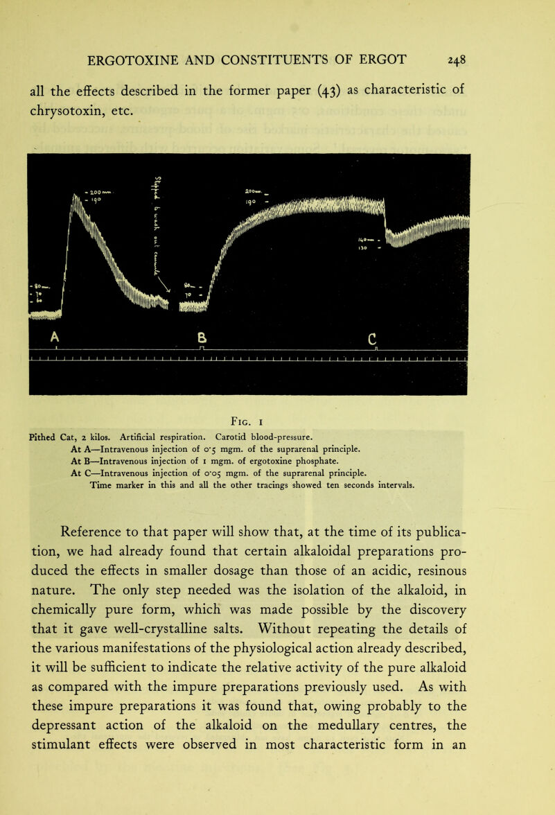 all the effects described in the former paper (43) as characteristic of chrysotoxin, etc. Fig. 1 Pithed Cat, z kilos. Artificial respiration. Carotid blood-pressure. At A—Intravenous injection of o‘5 mgm. of the suprarenal principle. At B—Intravenous injection of i mgm. of ergotoxine phosphate. At C—Intravenous injection of o'o$ mgm. of the suprarenal principle. Time marker in this and all the other tracings showed ten seconds intervals. Reference to that paper will show that, at the time of its publica- tion, we had already found that certain alkaloidal preparations pro- duced the effects in smaller dosage than those of an acidic, resinous nature. The only step needed was the isolation of the alkaloid, in chemically pure form, which was made possible by the discovery that it gave well-crystalline salts. Without repeating the details of the various manifestations of the physiological action already described, it will be sufficient to indicate the relative activity of the pure alkaloid as compared with the impure preparations previously used. As with these impure preparations it was found that, owing probably to the depressant action of the alkaloid on the medullary centres, the stimulant effects were observed in most characteristic form in an