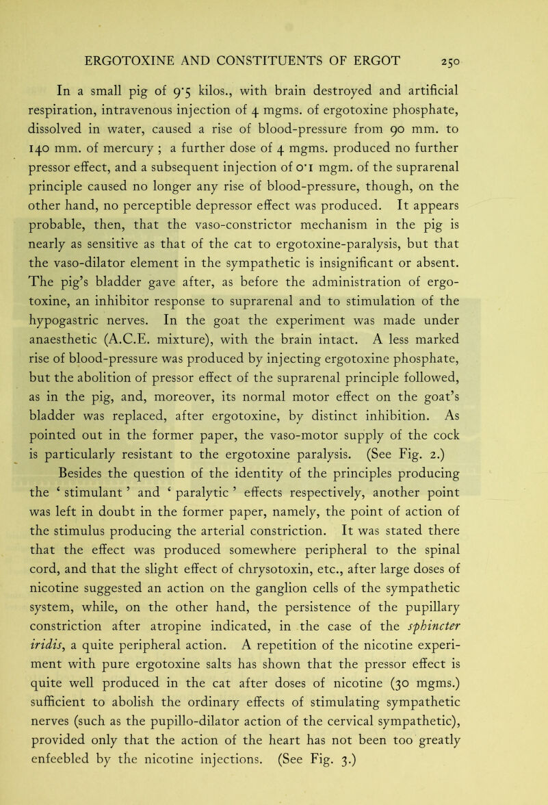 In a small pig of 9*5 kilos., with brain destroyed and artificial respiration, intravenous injection of 4 mgms. of ergotoxine phosphate, dissolved in water, caused a rise of blood-pressure from 90 mm. to 140 mm. of mercury ; a further dose of 4 mgms. produced no further pressor effect, and a subsequent injection of o‘i mgm. of the suprarenal principle caused no longer any rise of blood-pressure, though, on the other hand, no perceptible depressor effect was produced. It appears probable, then, that the vaso-constrictor mechanism in the pig is nearly as sensitive as that of the cat to ergotoxine-paralysis, but that the vaso-dilator element in the sympathetic is insignificant or absent. The pig’s bladder gave after, as before the administration of ergo- toxine, an inhibitor response to suprarenal and to stimulation of the hypogastric nerves. In the goat the experiment was made under anaesthetic (A.C.E. mixture), with the brain intact. A less marked rise of blood-pressure was produced by injecting ergotoxine phosphate, but the abolition of pressor effect of the suprarenal principle followed, as in the pig, and, moreover, its normal motor effect on the goat’s bladder was replaced, after ergotoxine, by distinct inhibition. As pointed out in the former paper, the vaso-motor supply of the cock is particularly resistant to the ergotoxine paralysis. (See Fig. 2.) Besides the question of the identity of the principles producing the 4 stimulant ’ and 4 paralytic ’ effects respectively, another point was left in doubt in the former paper, namely, the point of action of the stimulus producing the arterial constriction. It was stated there that the effect was produced somewhere peripheral to the spinal cord, and that the slight effect of chrysotoxin, etc., after large doses of nicotine suggested an action on the ganglion cells of the sympathetic system, while, on the other hand, the persistence of the pupillary constriction after atropine indicated, in the case of the sphincter iridis, a quite peripheral action. A repetition of the nicotine experi- ment with pure ergotoxine salts has shown that the pressor effect is quite well produced in the cat after doses of nicotine (30 mgms.) sufficient to abolish the ordinary effects of stimulating sympathetic nerves (such as the pupillo-dilator action of the cervical sympathetic), provided only that the action of the heart has not been too greatly enfeebled by the nicotine injections. (See Fig. 3.)