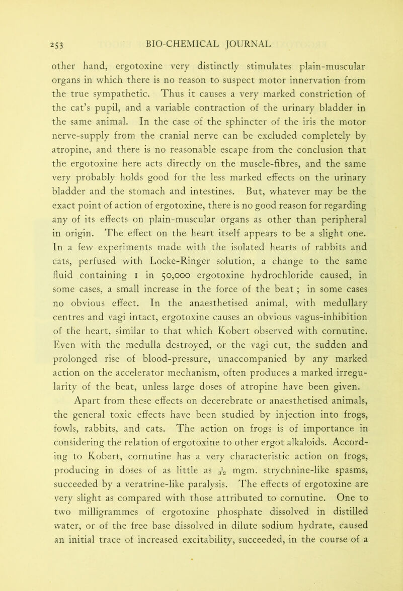 other hand, ergotoxine very distinctly stimulates plain-muscular organs in which there is no reason to suspect motor innervation from the true sympathetic. Thus it causes a very marked constriction of the cat’s pupil, and a variable contraction of the urinary bladder in the same animal. In the case of the sphincter of the iris the motor nerve-supply from the cranial nerve can be excluded completely by atropine, and there is no reasonable escape from the conclusion that the ergotoxine here acts directly on the muscle-fibres, and the same very probably holds good for the less marked effects on the urinary bladder and the stomach and intestines. But, whatever may be the exact point of action of ergotoxine, there is no good reason for regarding any of its effects on plain-muscular organs as other than peripheral in origin. The effect on the heart itself appears to be a slight one. In a few experiments made with the isolated hearts of rabbits and cats, perfused with Locke-Ringer solution, a change to the same fluid containing I in 50,000 ergotoxine hydrochloride caused, in some cases, a small increase in the force of the beat ; in some cases no obvious effect. In the anaesthetised animal, with medullary centres and vagi intact, ergotoxine causes an obvious vagus-inhibition of the heart, similar to that which Robert observed with cornutine. Even with the medulla destroyed, or the vagi cut, the sudden and prolonged rise of blood-pressure, unaccompanied by any marked action on the accelerator mechanism, often produces a marked irregu- larity of the beat, unless large doses of atropine have been given. Apart from these effects on decerebrate or anaesthetised animals, the general toxic effects have been studied by injection into frogs, fowls, rabbits, and cats. The action on frogs is of importance in considering the relation of ergotoxine to other ergot alkaloids. Accord- ing to Robert, cornutine has a very characteristic action on frogs, producing in doses of as little as mgm. strychnine-like spasms, succeeded by a veratrine-like paralysis. The effects of ergotoxine are very slight as compared with those attributed to cornutine. One to two milligrammes of ergotoxine phosphate dissolved in distilled water, or of the free base dissolved in dilute sodium hydrate, caused an initial trace of increased excitability, succeeded, in the course of a
