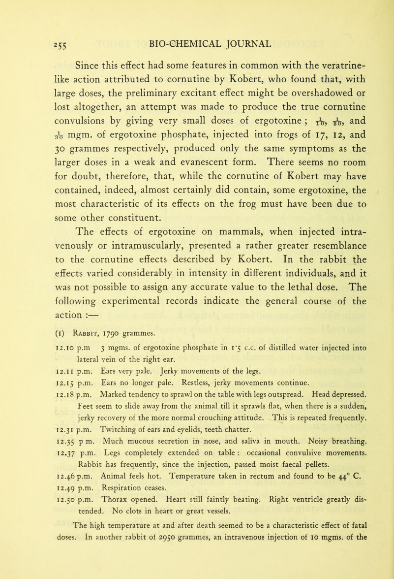 Since this effect had some features in common with the veratrine- like action attributed to cornutine by Kobert, who found that, with large doses, the preliminary excitant effect might be overshadowed or lost altogether, an attempt was made to produce the true cornutine convulsions by giving very small doses of ergotoxine ; TV, and /o mgm. of ergotoxine phosphate, injected into frogs of 17, 12, and 30 grammes respectively, produced only the same symptoms as the larger doses in a weak and evanescent form. There seems no room for doubt, therefore, that, while the cornutine of Kobert may have contained, indeed, almost certainly did contain, some ergotoxine, the most characteristic of its effects on the frog must have been due to some other constituent. The effects of ergotoxine on mammals, when injected intra- venously or intramuscularly, presented a rather greater resemblance to the cornutine effects described by Kobert. In the rabbit the effects varied considerably in intensity in different individuals, and it was not possible to assign any accurate value to the lethal dose. The following experimental records indicate the general course of the action :— (1) Rabbit, 1790 grammes. 12.10 p.m 3 mgms. of ergotoxine phosphate in 1*5 c.c. of distilled water injected into lateral vein of the right ear. 12.11 p.m. Ears very pale. Jerky movements of the legs. 12.15 P*m* Ears no longer pale. Restless, jerky movements continue. 12.18 p.m. Marked tendency to sprawl on the table with legs outspread. Head depressed. Feet seem to slide away from the animal till it sprawls flat, when there is a sudden, jerky recovery of the more normal crouching attitude. This is repeated frequently. 12.31 p.m. Twitching of ears and eyelids, teeth chatter. 12.35 P m- Much mucous secretion in nose, and saliva in mouth. Noisy breathing. 12.37 p.m. Legs completely extended on table : occasional convulsive movements. Rabbit has frequently, since the injection, passed moist faecal pellets. 12.46 p.m. Animal feels hot. Temperature taken in rectum and found to be 440 C. 12.49 p.m. Respiration ceases. 12.50 p.m. Thorax opened. Heart still faintly beating. Right ventricle greatly dis- tended. No clots in heart or great vessels. The high temperature at and after death seemed to be a characteristic effect of fatal doses. In another rabbit of 2950 grammes, an intravenous injection of 10 mgms. of the