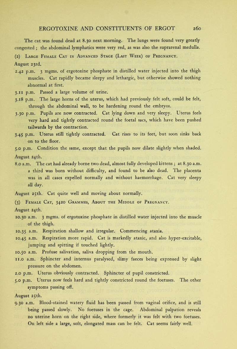 The cat was found dead at 8.30 next morning. The lungs were found very greatly congested ; the abdominal lymphatics were very red, as was also the suprarenal medulla. (2) Large Female Cat in Advanced Stage (Last Week) of Pregnancy. August 23rd. 2.42 p.m. 3 mgms. of ergotoxine phosphate in distilled water injected into the thigh muscles. Cat rapidly became sleepy and lethargic, but otherwise showed nothing abnormal at first. 3.11 p.m. Passed a large volume of urine. 3.18 p.m. The large horns of the uterus, which had previously felt soft, could be felt, through the abdominal wall, to be hardening round the embryos. 3.30 p.m. Pupils are now contracted. Cat lying down and very sleepy. Uterus feels very hard and tightly contracted round the foetal sacs, which have been pushed tailwards by the contraction. 3.45 p.m. Uterus still tightly contracted. Cat rises to its feet, but soon sinks back on to the floor. 5.0 p.m. Condition the same, except that the pupils now dilate slightly when shaded. August 24th. 8.0 a.m. The cat had already borne two dead, almost fully developed kittens ; at 8.30 a.m. a third was born without difficulty, and found to be also dead. The placenta was in all cases expelled normally and without haemorrhage. Cat very sleepy all day. August 25th. Cat quite well and moving about normally. (3) Female Cat, 3420 Grammes, About the Middle of Pregnancy. August 24th. 10.30 a.m. 3 mgms. of ergotoxine phosphate in distilled water injected into the muscle of the thigh. 10.35 a-m- Respiration shallow and irregular. Commencing ataxia. 10.45 a.m. Respiration more rapid. Cat is markedly ataxic, and also hyper-excitable, jumping and spitting if touched lightly. 10.50 a.m. Profuse salivation, saliva dropping from the mouth. 11.0 a.m. Sphincter and internus paralysed, slimy faeces being expressed by slight pressure on the abdomen. 2.0 p.m. Uterus obviously contracted. Sphincter of pupil constricted. 5.0 p.m. Uterus now feels hard and tightly constricted round the foetuses. The other symptoms passing off. August 25th. 9.30 a.m. Blood-stained watery fluid has been passed from vaginal orifice, and is still being passed slowly. No foetuses in the cage. Abdominal palpation reveals no uterine horn on the right side, where formerly it was felt with two foetuses. On left side a large, soft, elongated mass can be felt. Cat seems fairly well.