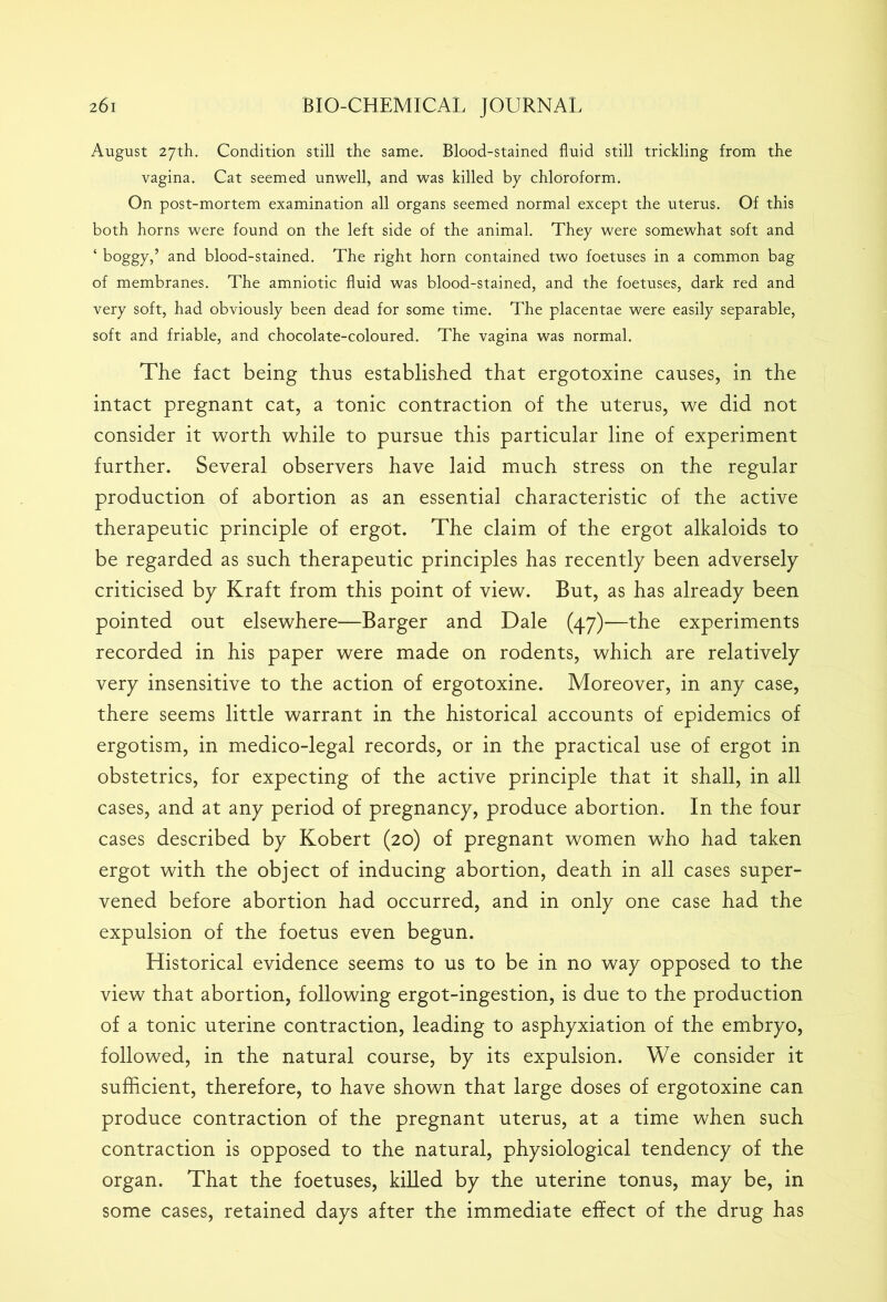 August 27th. Condition still the same. Blood-stained fluid still trickling from the vagina. Cat seemed unwell, and was killed by chloroform. On post-mortem examination all organs seemed normal except the uterus. Of this both horns were found on the left side of the animal. They were somewhat soft and ‘ boggy,’ and blood-stained. The right horn contained two foetuses in a common bag of membranes. The amniotic fluid was blood-stained, and the foetuses, dark red and very soft, had obviously been dead for some time. The placentae were easily separable, soft and friable, and chocolate-coloured. The vagina was normal. The fact being thus established that ergotoxine causes, in the intact pregnant cat, a tonic contraction of the uterus, we did not consider it worth while to pursue this particular line of experiment further. Several observers have laid much stress on the regular production of abortion as an essential characteristic of the active therapeutic principle of ergot. The claim of the ergot alkaloids to be regarded as such therapeutic principles has recently been adversely criticised by Kraft from this point of view. But, as has already been pointed out elsewhere—Barger and Dale (47)—the experiments recorded in his paper were made on rodents, which are relatively very insensitive to the action of ergotoxine. Moreover, in any case, there seems little warrant in the historical accounts of epidemics of ergotism, in medico-legal records, or in the practical use of ergot in obstetrics, for expecting of the active principle that it shall, in all cases, and at any period of pregnancy, produce abortion. In the four cases described by Kobert (20) of pregnant women who had taken ergot with the object of inducing abortion, death in all cases super- vened before abortion had occurred, and in only one case had the expulsion of the foetus even begun. Historical evidence seems to us to be in no way opposed to the view that abortion, following ergot-ingestion, is due to the production of a tonic uterine contraction, leading to asphyxiation of the embryo, followed, in the natural course, by its expulsion. We consider it sufficient, therefore, to have shown that large doses of ergotoxine can produce contraction of the pregnant uterus, at a time when such contraction is opposed to the natural, physiological tendency of the organ. That the foetuses, killed by the uterine tonus, may be, in some cases, retained days after the immediate effect of the drug has