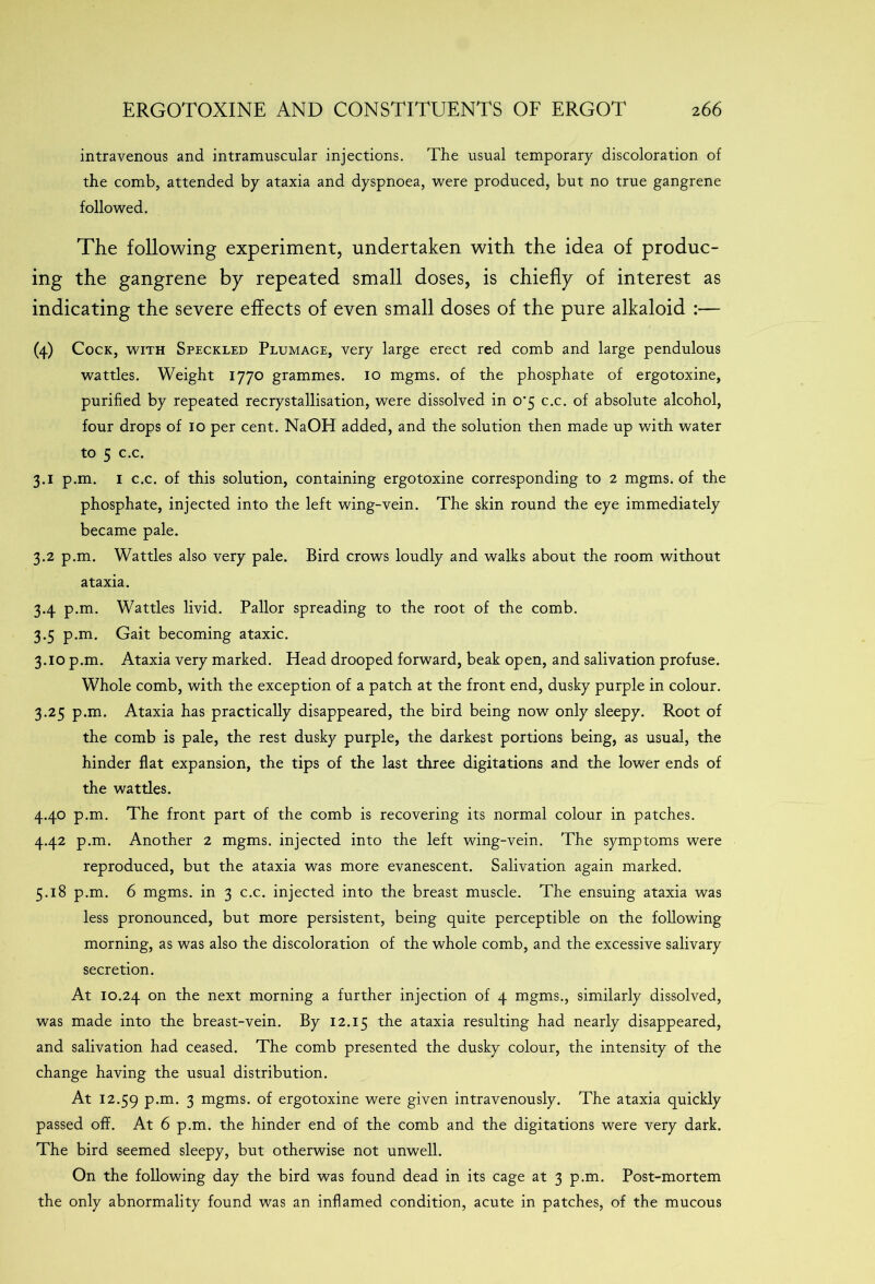 intravenous and intramuscular injections. The usual temporary discoloration of the comb, attended by ataxia and dyspnoea, were produced, but no true gangrene followed. The following experiment, undertaken with the idea of produc- ing the gangrene by repeated small doses, is chiefly of interest as indicating the severe effects of even small doses of the pure alkaloid :— (4) Cock, with Speckled Plumage, very large erect red comb and large pendulous wattles. Weight 1770 grammes. 10 mgms. of the phosphate of ergotoxine, purified by repeated recrystallisation, were dissolved in o-5 c.c. of absolute alcohol, four drops of 10 per cent. NaOH added, and the solution then made up with water to 5 c.c. 3.1 p.m. 1 c.c. of this solution, containing ergotoxine corresponding to 2 mgms. of the phosphate, injected into the left wing-vein. The skin round the eye immediately became pale. 3.2 p.m. Wattles also very pale. Bird crows loudly and walks about the room without ataxia. 3.4 p.m. Wattles livid. Pallor spreading to the root of the comb. 3.5 p.m. Gait becoming ataxic. 3.10 p.m. Ataxia very marked. Head drooped forward, beak open, and salivation profuse. Whole comb, with the exception of a patch at the front end, dusky purple in colour. 3.25 p.m. Ataxia has practically disappeared, the bird being now only sleepy. Root of the comb is pale, the rest dusky purple, the darkest portions being, as usual, the hinder flat expansion, the tips of the last three digitations and the lower ends of the wattles. 4.40 p.m. The front part of the comb is recovering its normal colour in patches. 4.42 p.m. Another 2 mgms. injected into the left wing-vein. The symptoms were reproduced, but the ataxia was more evanescent. Salivation again marked. 5.18 p.m. 6 mgms. in 3 c.c. injected into the breast muscle. The ensuing ataxia was less pronounced, but more persistent, being quite perceptible on the following morning, as was also the discoloration of the whole comb, and the excessive salivary secretion. At 10.24 on t^ie next morning a further injection of 4 mgms., similarly dissolved, was made into the breast-vein. By 12.15 the ataxia resulting had nearly disappeared, and salivation had ceased. The comb presented the dusky colour, the intensity of the change having the usual distribution. At 12.59 P-m* 3 mgms. of ergotoxine were given intravenously. The ataxia quickly passed off. At 6 p.m. the hinder end of the comb and the digitations were very dark. The bird seemed sleepy, but otherwise not unwell. On the following day the bird was found dead in its cage at 3 p.m. Post-mortem the only abnormality found was an inflamed condition, acute in patches, of the mucous