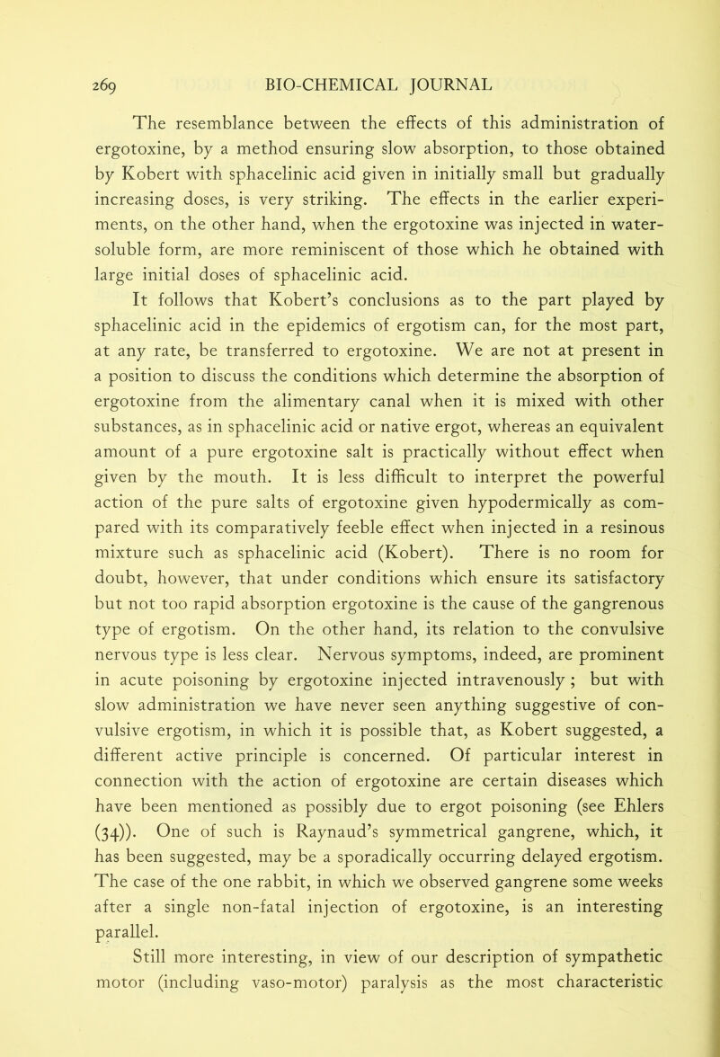The resemblance between the effects of this administration of ergotoxine, by a method ensuring slow absorption, to those obtained by Kobert with sphacelinic acid given in initially small but gradually increasing doses, is very striking. The effects in the earlier experi- ments, on the other hand, when the ergotoxine was injected in water- soluble form, are more reminiscent of those which he obtained with large initial doses of sphacelinic acid. It follows that Kobert’s conclusions as to the part played by sphacelinic acid in the epidemics of ergotism can, for the most part, at any rate, be transferred to ergotoxine. We are not at present in a position to discuss the conditions which determine the absorption of ergotoxine from the alimentary canal when it is mixed with other substances, as in sphacelinic acid or native ergot, whereas an equivalent amount of a pure ergotoxine salt is practically without effect when given by the mouth. It is less difficult to interpret the powerful action of the pure salts of ergotoxine given hypodermically as com- pared with its comparatively feeble effect when injected in a resinous mixture such as sphacelinic acid (Kobert). There is no room for doubt, however, that under conditions which ensure its satisfactory but not too rapid absorption ergotoxine is the cause of the gangrenous type of ergotism. On the other hand, its relation to the convulsive nervous type is less clear. Nervous symptoms, indeed, are prominent in acute poisoning by ergotoxine injected intravenously ; but with slow administration we have never seen anything suggestive of con- vulsive ergotism, in which it is possible that, as Kobert suggested, a different active principle is concerned. Of particular interest in connection with the action of ergotoxine are certain diseases which have been mentioned as possibly due to ergot poisoning (see Ehlers (34)). One of such is Raynaud’s symmetrical gangrene, which, it has been suggested, may be a sporadically occurring delayed ergotism. The case of the one rabbit, in which we observed gangrene some weeks after a single non-fatal injection of ergotoxine, is an interesting parallel. Still more interesting, in view of our description of sympathetic motor (including vaso-motor) paralysis as the most characteristic