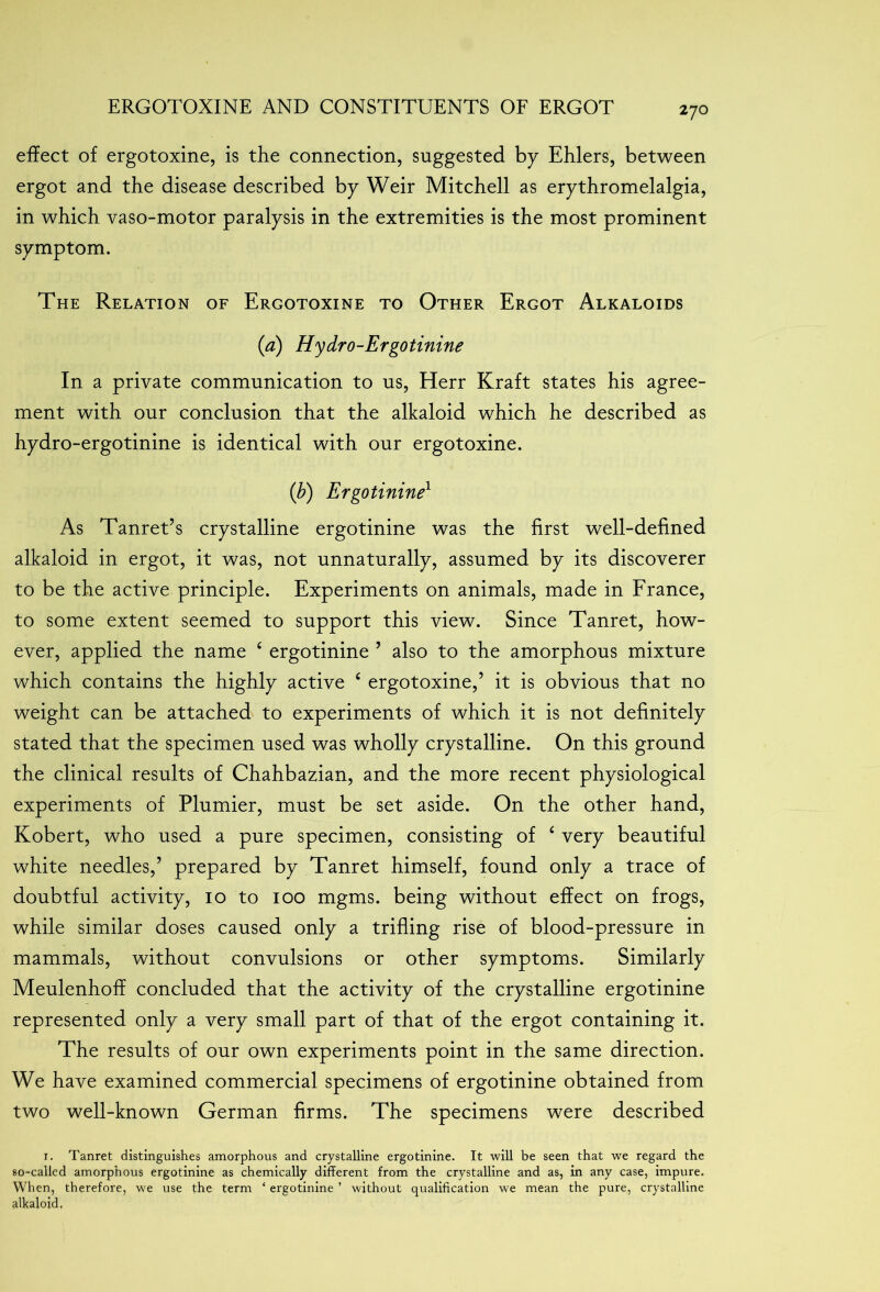 effect of ergotoxine, is the connection, suggested by Ehlers, between ergot and the disease described by Weir Mitchell as erythromelalgia, in which vaso-motor paralysis in the extremities is the most prominent symptom. The Relation of Ergotoxine to Other Ergot Alkaloids (a) Hydro-Ergotinine In a private communication to us, Herr Kraft states his agree- ment with our conclusion that the alkaloid which he described as hydro-ergotinine is identical with our ergotoxine. (b) Ergotinine1 As Tanret’s crystalline ergotinine was the first well-defined alkaloid in ergot, it was, not unnaturally, assumed by its discoverer to be the active principle. Experiments on animals, made in France, to some extent seemed to support this view. Since Tanret, how- ever, applied the name 4 ergotinine ’ also to the amorphous mixture which contains the highly active 4 ergotoxine,’ it is obvious that no weight can be attached to experiments of which it is not definitely stated that the specimen used was wholly crystalline. On this ground the clinical results of Chahbazian, and the more recent physiological experiments of Plumier, must be set aside. On the other hand, Kobert, who used a pure specimen, consisting of 4 very beautiful white needles,’ prepared by Tanret himself, found only a trace of doubtful activity, 10 to 100 mgms. being without effect on frogs, while similar doses caused only a trifling rise of blood-pressure in mammals, without convulsions or other symptoms. Similarly Meulenhoff concluded that the activity of the crystalline ergotinine represented only a very small part of that of the ergot containing it. The results of our own experiments point in the same direction. We have examined commercial specimens of ergotinine obtained from two well-known German firms. The specimens were described 1. Tanret distinguishes amorphous and crystalline ergotinine. It will be seen that we regard the so-called amorphous ergotinine as chemically different from the crystalline and as, in any case, impure. When, therefore, we use the term ‘ ergotinine ’ without qualification we mean the pure, crystalline alkaloid.