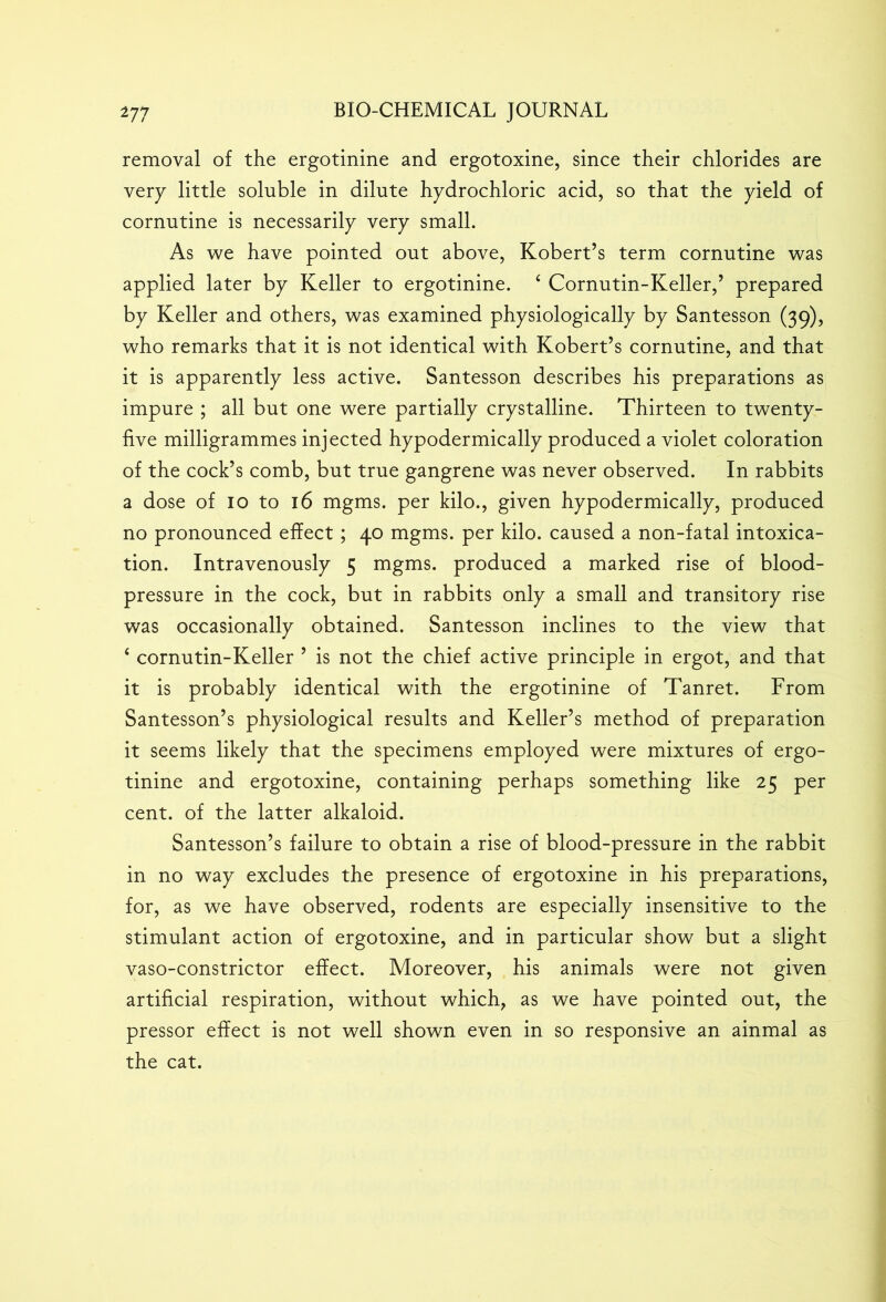 removal of the ergotinine and ergotoxine, since their chlorides are very little soluble in dilute hydrochloric acid, so that the yield of cornutine is necessarily very small. As we have pointed out above, Kobert’s term cornutine was applied later by Keller to ergotinine. £ Cornutin-Keller,’ prepared by Keller and others, was examined physiologically by Santesson (39), who remarks that it is not identical with Kobert’s cornutine, and that it is apparently less active. Santesson describes his preparations as impure ; all but one were partially crystalline. Thirteen to twenty- five milligrammes injected hypodermically produced a violet coloration of the cock’s comb, but true gangrene was never observed. In rabbits a dose of 10 to 16 mgms. per kilo., given hypodermically, produced no pronounced effect ; 40 mgms. per kilo, caused a non-fatal intoxica- tion. Intravenously 5 mgms. produced a marked rise of blood- pressure in the cock, but in rabbits only a small and transitory rise was occasionally obtained. Santesson inclines to the view that 4 cornutin-Keller ’ is not the chief active principle in ergot, and that it is probably identical with the ergotinine of Tanret. From Santesson’s physiological results and Keller’s method of preparation it seems likely that the specimens employed were mixtures of ergo- tinine and ergotoxine, containing perhaps something like 25 per cent, of the latter alkaloid. Santesson’s failure to obtain a rise of blood-pressure in the rabbit in no way excludes the presence of ergotoxine in his preparations, for, as we have observed, rodents are especially insensitive to the stimulant action of ergotoxine, and in particular show but a slight vaso-constrictor effect. Moreover, his animals were not given artificial respiration, without which, as we have pointed out, the pressor effect is not well shown even in so responsive an ainmal as the cat.