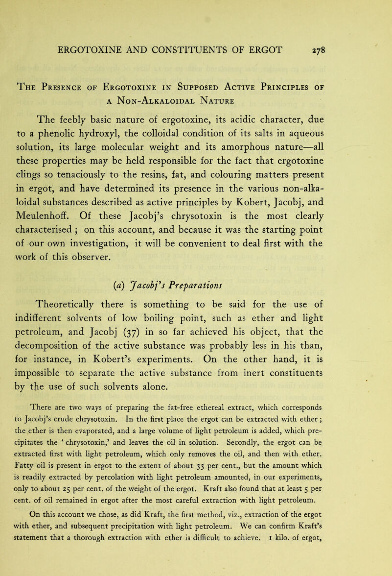 The Presence of Ergotoxine in Supposed Active Principles of a Non-Alkaloidal Nature The feebly basic nature of ergotoxine, its acidic character, due to a phenolic hydroxyl, the colloidal condition of its salts in aqueous solution, its large molecular weight and its amorphous nature—all these properties may be held responsible for the fact that ergotoxine clings so tenaciously to the resins, fat, and colouring matters present in ergot, and have determined its presence in the various non-alka- loidal substances described as active principles by Kobert, Jacobj, and Meulenhoff. Of these Jacobj’s chrysotoxin is the most clearly characterised ; on this account, and because it was the starting point of our own investigation, it will be convenient to deal first with the work of this observer. (a) Jacobj9s Preparations Theoretically there is something to be said for the use of indifferent solvents of low boiling point, such as ether and light petroleum, and Jacobj (37) in so far achieved his object, that the decomposition of the active substance was probably less in his than, for instance, in Robert’s experiments. On the other hand, it is impossible to separate the active substance from inert constituents by the use of such solvents alone. There are two ways of preparing the fat-free ethereal extract, which corresponds to Jacobj’s crude chrysotoxin. In the first place the ergot can be extracted with ether ; the ether is then evaporated, and a large volume of light petroleum is added, which pre- cipitates the ‘ chrysotoxin,’ and leaves the oil in solution. Secondly, the ergot can be extracted first with light petroleum, which only removes the oil, and then with ether. Fatty oil is present in ergot to the extent of about 33 per cent., but the amount which is readily extracted by percolation with light petroleum amounted, in our experiments, only to about 25 per cent, of the weight of the ergot. Kraft also found that at least 5 per cent, of oil remained in ergot after the most careful extraction with light petroleum. On this account we chose, as did Kraft, the first method, viz., extraction of the ergot with ether, and subsequent precipitation with light petroleum. We can confirm Kraft’s statement that a thorough extraction with ether is difficult to achieve. 1 kilo, of ergot,