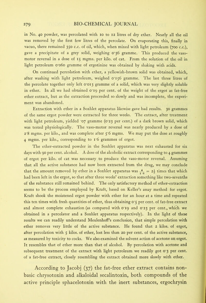 in No. 40 powder, was percolated with 10 to 12 litres of dry ether. Nearly all the oil was removed by the first few litres of the percolate. On evaporating this, finally in vacuo, there remained 350 c.c. of oil, which, when mixed with light petroleum (700 c.c.), gave a precipitate of a grey solid, weighing 0*36 gramme. This produced the vaso- motor reversal in a dose of 15 mgms. per kilo, of cat. From the solution of the oil in light petroleum 0*060 gramme of ergotinine was obtained by shaking with acids. On continued percolation with ether, a yellowish-brown solid was obtained, which, after washing with light petroleum, weighed 0*156 gramme. The last three litres of the percolate together only left 0*013 gramme of a solid, which was very slightly soluble in ether. In all we had obtained 0*19 per cent, of the weight of the ergot as fat-free ether extract, but as the extraction proceeded so slowly and was incomplete, the experi- ment was abandoned. Extraction with ether in a Soxhlet apparatus likewise gave bad results. 30 grammes of the same ergot powder were extracted for three weeks. The extract, after treatment with light petroleum, yielded *07 gramme (0*23 per cent.) of a dark brown solid, which was tested physiologically. The vaso-motor reversal was nearly produced by a dose of 2*8 mgms. per kilo., and was complete after 5*6 mgms. We may put the dose at roughly 4 mgms. per kilo., corresponding to 1*6 grammes of ergot. The ether-extracted powder in the Soxhlet apparatus was next exhausted for six days with 90 per cent, alcohol. A dose of the alcoholic extract corresponding to 4 grammes of ergot per kilo, of cat was necessary to produce the vaso-motor reversal. Assuming that all the active substance had now been extracted from the drug, we may conclude that the amount removed by ether in a Soxhlet apparatus was ^ = 2^ times that which had been left in the ergot, so that after three weeks’ extraction something like two-sevenths of the substance still remained behind. The only satisfactory method of ether-extraction seems to be the process employed by Kraft, based on Keller’s assay method for ergot. Kraft shook the moistened ergot powder with ether for an hour at a time and repeated this ten times with fresh quantities of ether, thus obtaining 0*5 per cent, of fat-free extract and almost complete exhaustion (as compared with 0*19 and 0*23 per cent., which we obtained in a percolator and a Soxhlet apparatus respectively). In the light of these results we can readily understand Meulenhoff’s conclusion, that simple percolation with ether removes very little of the active substance. He found that 2 kilos, of ergot, after percolation with 5 kilos, of ether, lost less than 20 per cent, of the active substance, as measured by toxicity to cocks. We also examined the solvent action of acetone on ergot. It resembles that of ether more than that of alcohol. By percolation with acetone and subsequent treatment of the extract with light petroleum we readily got 0*3 per cent, of a fat-free extract, closely resembling the extract obtained more slowly with ether. According to Jacobj (37) the fat-free ether extract contains non- basic chrysotoxin and alkaloidal secalintoxin, both compounds of the active principle sphacelotoxin with the inert substances, ergochrysin