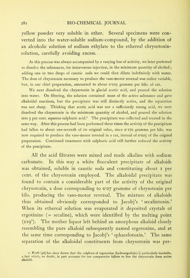 yellow powder very soluble in ether. Several specimens were con- verted into the water-soluble sodium-compound, by the addition of an alcoholic solution of sodium ethylate to the ethereal chrysotoxin- solution, carefully avoiding excess. As this process was always accompanied by a varying loss of activity, we later preferred to dissolve the substances, for intravenous injection, in the minimum quantity of alcohol; adding one or two drops of caustic soda we could then dilute indefinitely with water. The dose of chrysotoxin necessary to produce the vaso-motor reversal was rather variable, but, in our chief preparation, amounted to about 0*025 gramme per kilo, of cat. We next dissolved the chrysotoxin in glacial acetic acid, and poured the solution into water. On filtering, the solution contained most of the active substance and gave alkaloidal reactions, but the precipitate was still distinctly active, and the separation was not sharp. Thinking that acetic acid was not a sufficiently strong acid, we next dissolved the chrysotoxin in the minimum quantity of alcohol, and poured the solution into 5 per cent, aqueous sulphuric acid.1 * * The precipitate was collected and treated in the same way. After this process had been performed three times the activity of the precipitate had fallen to about one-seventh of its original value, since 0*170 gramme per kilo, was now required to produce the vaso-motor reversal in a cat, instead of 0*025 of the original preparation. Continued treatment with sulphuric acid still further reduced the activity of the precipitate. All the acid filtrates were mixed and made alkaline with sodium carbonate. In this way a white flocculent precipitate of alkaloids was obtained, soluble in caustic soda and constituting about 1 per cent, of the chrysotoxin employed. The alkaloidal precipitate was found to contain a considerable part of the activity of the original chrysotoxin, a dose corresponding to 0*07 gramme of chrysotoxin per kilo, producing the vaso-motor reversal. The mixture of alkaloids thus obtained obviously corresponded to Jacobj’s 4 secalintoxin.’ When its ethereal solution was evaporated it deposited crystals of ergotinine (= secaline), which were identified by the melting point (2190). The mother liquor left behind an amorphous alkaloid closely resembling the pure alkaloid subsequently named ergotoxine, and at the same time corresponding to Jacobj’s 4 sphacelotoxin.’ The same separation of the alkaloidal constituents from chrysotoxin was per- 1. Kraft (46) has since shown that the sulphate of ergotoxine (hydroergotinin) is particularly insoluble, a fact which, no doubt, in part accounts for our comparative failure to free the chrysotoxin from active alkaloid.