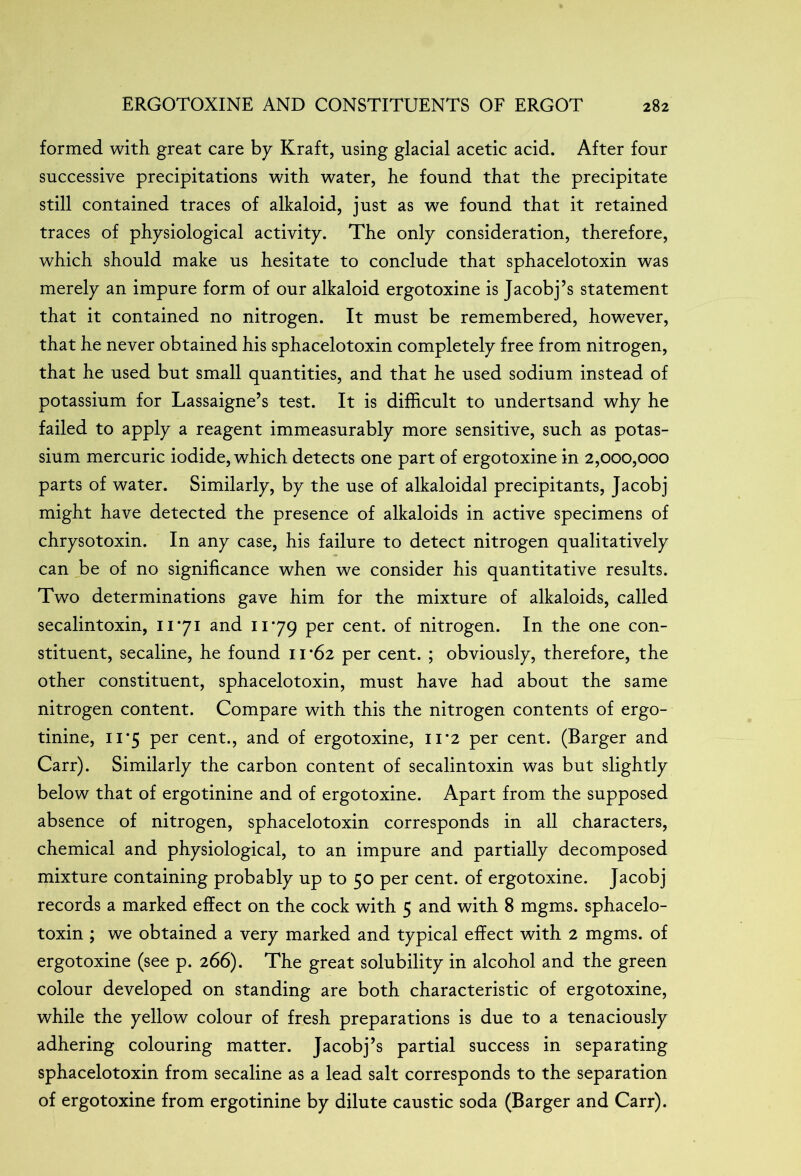 formed with great care by Kraft, using glacial acetic acid. After four successive precipitations with water, he found that the precipitate still contained traces of alkaloid, just as we found that it retained traces of physiological activity. The only consideration, therefore, which should make us hesitate to conclude that sphacelotoxin was merely an impure form of our alkaloid ergotoxine is Jacobj’s statement that it contained no nitrogen. It must be remembered, however, that he never obtained his sphacelotoxin completely free from nitrogen, that he used but small quantities, and that he used sodium instead of potassium for Lassaigne’s test. It is difficult to undertsand why he failed to apply a reagent immeasurably more sensitive, such as potas- sium mercuric iodide, which detects one part of ergotoxine in 2,000,000 parts of water. Similarly, by the use of alkaloidal precipitants, Jacobj might have detected the presence of alkaloids in active specimens of chrysotoxin. In any case, his failure to detect nitrogen qualitatively can be of no significance when we consider his quantitative results. Two determinations gave him for the mixture of alkaloids, called secalintoxin, 11*71 and 11*79 Per cent- °f nitrogen. In the one con- stituent, secaline, he found 11*62 per cent. ; obviously, therefore, the other constituent, sphacelotoxin, must have had about the same nitrogen content. Compare with this the nitrogen contents of ergo- tinine, 11*5 per cent., and of ergotoxine, n*2 per cent. (Barger and Carr). Similarly the carbon content of secalintoxin was but slightly below that of ergotinine and of ergotoxine. Apart from the supposed absence of nitrogen, sphacelotoxin corresponds in all characters, chemical and physiological, to an impure and partially decomposed mixture containing probably up to 50 per cent, of ergotoxine. Jacobj records a marked effect on the cock with 5 and with 8 mgms. sphacelo- toxin ; we obtained a very marked and typical effect with 2 mgms. of ergotoxine (see p. 266). The great solubility in alcohol and the green colour developed on standing are both characteristic of ergotoxine, while the yellow colour of fresh preparations is due to a tenaciously adhering colouring matter. Jacobj’s partial success in separating sphacelotoxin from secaline as a lead salt corresponds to the separation of ergotoxine from ergotinine by dilute caustic soda (Barger and Carr).