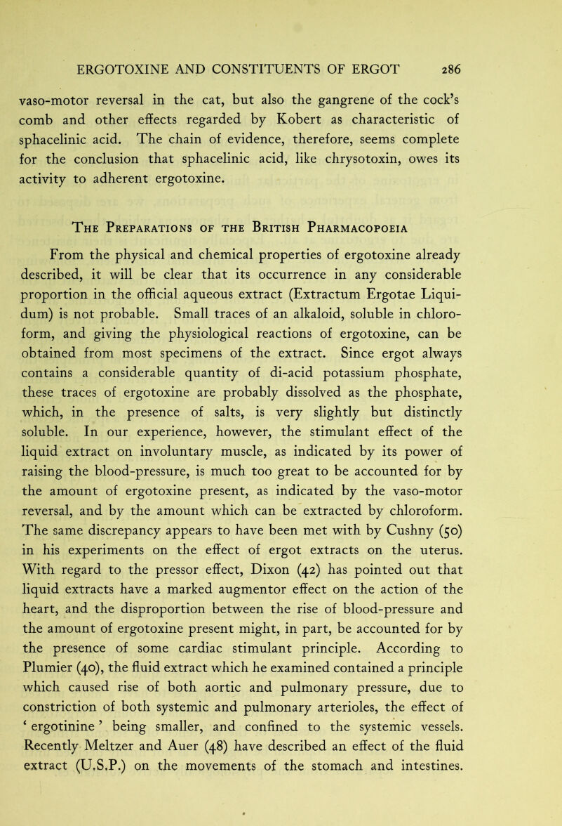 vaso-motor reversal in the cat, but also the gangrene of the cock’s comb and other effects regarded by Kobert as characteristic of sphacelinic acid. The chain of evidence, therefore, seems complete for the conclusion that sphacelinic acid, like chrysotoxin, owes its activity to adherent ergotoxine. The Preparations of the British Pharmacopoeia From the physical and chemical properties of ergotoxine already described, it will be clear that its occurrence in any considerable proportion in the official aqueous extract (Extractum Ergotae Liqui- dum) is not probable. Small traces of an alkaloid, soluble in chloro- form, and giving the physiological reactions of ergotoxine, can be obtained from most specimens of the extract. Since ergot always contains a considerable quantity of di-acid potassium phosphate, these traces of ergotoxine are probably dissolved as the phosphate, which, in the presence of salts, is very slightly but distinctly soluble. In our experience, however, the stimulant effect of the liquid extract on involuntary muscle, as indicated by its power of raising the blood-pressure, is much too great to be accounted for by the amount of ergotoxine present, as indicated by the vaso-motor reversal, and by the amount which can be extracted by chloroform. The same discrepancy appears to have been met with by Cushny (50) in his experiments on the effect of ergot extracts on the uterus. With regard to the pressor effect, Dixon (42) has pointed out that liquid extracts have a marked augmentor effect on the action of the heart, and the disproportion between the rise of blood-pressure and the amount of ergotoxine present might, in part, be accounted for by the presence of some cardiac stimulant principle. According to Plumier (40), the fluid extract which he examined contained a principle which caused rise of both aortic and pulmonary pressure, due to constriction of both systemic and pulmonary arterioles, the effect of ‘ ergotinine ’ being smaller, and confined to the systemic vessels. Recently Meltzer and Auer (48) have described an effect of the fluid extract (U.S.P.) on the movements of the stomach and intestines.