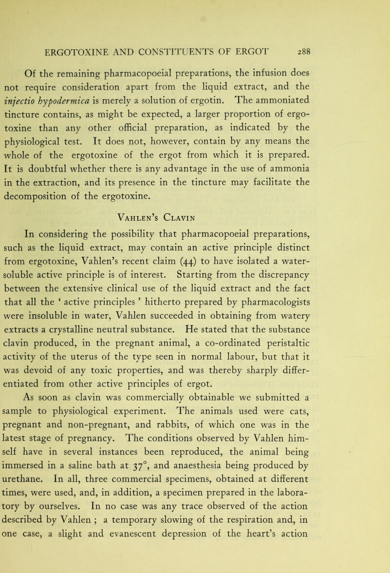 Of the remaining pharmacopoeial preparations, the infusion does not require consideration apart from the liquid extract, and the injectio hypodermica is merely a solution of ergotin. The ammoniated tincture contains, as might be expected, a larger proportion of ergo- toxine than any other official preparation, as indicated by the physiological test. It does not, however, contain by any means the whole of the ergotoxine of the ergot from which it is prepared. It is doubtful whether there is any advantage in the use of ammonia in the extraction, and its presence in the tincture may facilitate the decomposition of the ergotoxine. Vahlen’s Clavin In considering the possibility that pharmacopoeial preparations, such as the liquid extract, may contain an active principle distinct from ergotoxine, Vahlen’s recent claim (44) to have isolated a water- soluble active principle is of interest. Starting from the discrepancy between the extensive clinical use of the liquid extract and the fact that all the ‘ active principles 5 hitherto prepared by pharmacologists were insoluble in water, Vahlen succeeded in obtaining from watery extracts a crystalline neutral substance. He stated that the substance clavin produced, in the pregnant animal, a co-ordinated peristaltic activity of the uterus of the type seen in normal labour, but that it was devoid of any toxic properties, and was thereby sharply differ- entiated from other active principles of ergot. As soon as clavin was commercially obtainable we submitted a sample to physiological experiment. The animals used were cats, pregnant and non-pregnant, and rabbits, of which one was in the latest stage of pregnancy. The conditions observed by Vahlen him- self have in several instances been reproduced, the animal being immersed in a saline bath at 370, and anaesthesia being produced by urethane. In all, three commercial specimens, obtained at different times, were used, and, in addition, a specimen prepared in the labora- tory by ourselves. In no case was any trace observed of the action described by Vahlen ; a temporary slowing of the respiration and, in one case, a slight and evanescent depression of the heart’s action