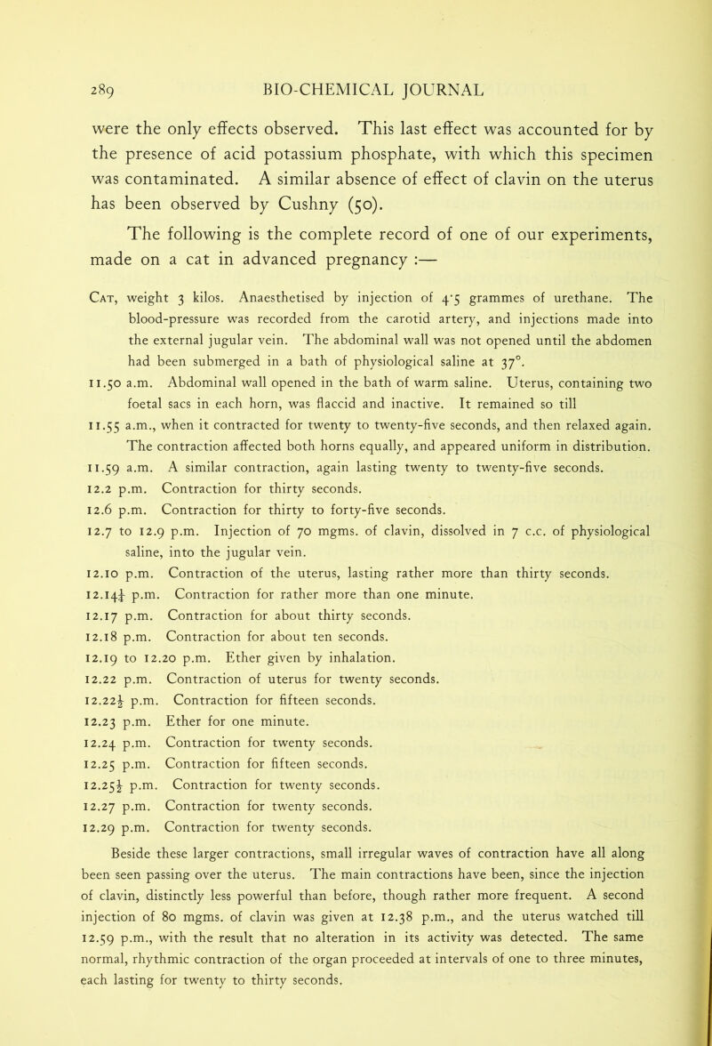 were the only effects observed. This last effect was accounted for by the presence of acid potassium phosphate, with which this specimen was contaminated. A similar absence of effect of clavin on the uterus has been observed by Cushny (50). The following is the complete record of one of our experiments, made on a cat in advanced pregnancy :— Cat, weight 3 kilos. Anaesthetised by injection of 4‘5 grammes of urethane. The blood-pressure was recorded from the carotid artery, and injections made into the external jugular vein. The abdominal wall was not opened until the abdomen had been submerged in a bath of physiological saline at 370. 11.50 a.m. Abdominal wall opened in the bath of warm saline. Uterus, containing two foetal sacs in each horn, was flaccid and inactive. It remained so till 11.55 when it contracted for twenty to twenty-five seconds, and then relaxed again. The contraction affected both horns equally, and appeared uniform in distribution. 11.59 a-m- A similar contraction, again lasting twenty to twenty-five seconds. 12.2 p.m. Contraction for thirty seconds. 12.6 p.m. Contraction for thirty to forty-five seconds. 12.7 to 12.9 p.m. Injection of 70 mgms. of clavin, dissolved in 7 c.c. of physiological saline, into the jugular vein. 12.10 p.m. Contraction of the uterus, lasting rather more than thirty seconds. 12.144- p.m. Contraction for rather more than one minute. 12.17 P-m- Contraction for about thirty seconds. 12.18 p.m. Contraction for about ten seconds. 12.19 to I2-20 p.m. Ether given by inhalation. 12.22 p.m. Contraction of uterus for twenty seconds. 12.22^ p.m. Contraction for fifteen seconds. 12.23 P-m- Ether for one minute. 12.24 P-m- Contraction for twenty seconds. 12.25 P-m- Contraction for fifteen seconds. 12.25!- p.m. Contraction for twenty seconds. 12.27 p.m. Contraction for twenty seconds. 12.29 p.m. Contraction for twenty seconds. Beside these larger contractions, small irregular waves of contraction have all along been seen passing over the uterus. The main contractions have been, since the injection of clavin, distinctly less powerful than before, though rather more frequent. A second injection of 80 mgms. of clavin was given at 12.38 p.m., and the uterus watched till 12.59 P-m-> with the result that no alteration in its activity was detected. The same normal, rhythmic contraction of the organ proceeded at intervals of one to three minutes, each lasting for twenty to thirty seconds,