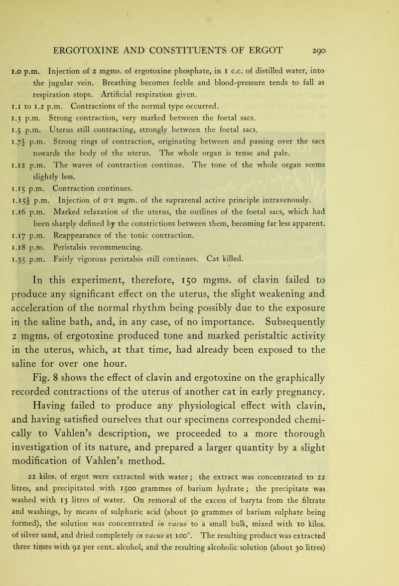 1.0 p.m. Injection of 2 mgms. of ergotoxine phosphate, in 1 c.c. of distilled water, into the jugular vein. Breathing becomes feeble and blood-pressure tends to fall as respiration stops. Artificial respiration given. 1.1 to 1.2 p.m. Contractions of the normal type occurred. 1.3 p.m. Strong contraction, very marked between the foetal sacs. 1.5 p.m. Uterus still contracting, strongly between the foetal sacs. 1.7^ p.m. Strong rings of contraction, originating between and passing over the sacs towards the body of the uterus. The whole organ is tense and pale. 1.12 p.m. The waves of contraction continue. The tone of the whole organ seems slightly less. 1.15 p.m. Contraction continues. 1.15^- p.m. Injection of o-i mgm. of the suprarenal active principle intravenously. 1.16 p.m. Marked relaxation of the uterus, the outlines of the foetal sacs, which had been sharply defined by the constrictions between them, becoming far less apparent. 1.17 p.m. Reappearance of the tonic contraction. 1.18 p.m. Peristalsis recommencing. 1.35 p.m. Fairly vigorous peristalsis still continues. Cat killed. In this experiment, therefore, 150 mgms. of clavin failed to produce any significant effect on the uterus, the slight weakening and acceleration of the normal rhythm being possibly due to the exposure in the saline bath, and, in any case, of no importance. Subsequently 2 mgms. of ergotoxine produced tone and marked peristaltic activity in the uterus, which, at that time, had already been exposed to the saline for over one hour. Fig. 8 shows the effect of clavin and ergotoxine on the graphically recorded contractions of the uterus of another cat in early pregnancy. Having failed to produce any physiological effect with clavin, and having satisfied ourselves that our specimens corresponded chemi- cally to Vahlen’s description, we proceeded to a more thorough investigation of its nature, and prepared a larger quantity by a slight modification of Vahlen’s method. 22 kilos, of ergot were extracted with water ; the extract was concentrated to 22 litres, and precipitated with 1500 grammes of barium hydrate ; the precipitate was washed with 13 litres of water. On removal of the excess of baryta from the filtrate and washings, by means of sulphuric acid (about 50 grammes of barium sulphate being formed), the solution was concentrated in vacuo to a small bulk, mixed with 10 kilos, of silver sand, and dried completely in vacuo at ioo°. The resulting product was extracted three times with 92 per cent, alcohol, and the resulting alcoholic solution (about 30 litres)