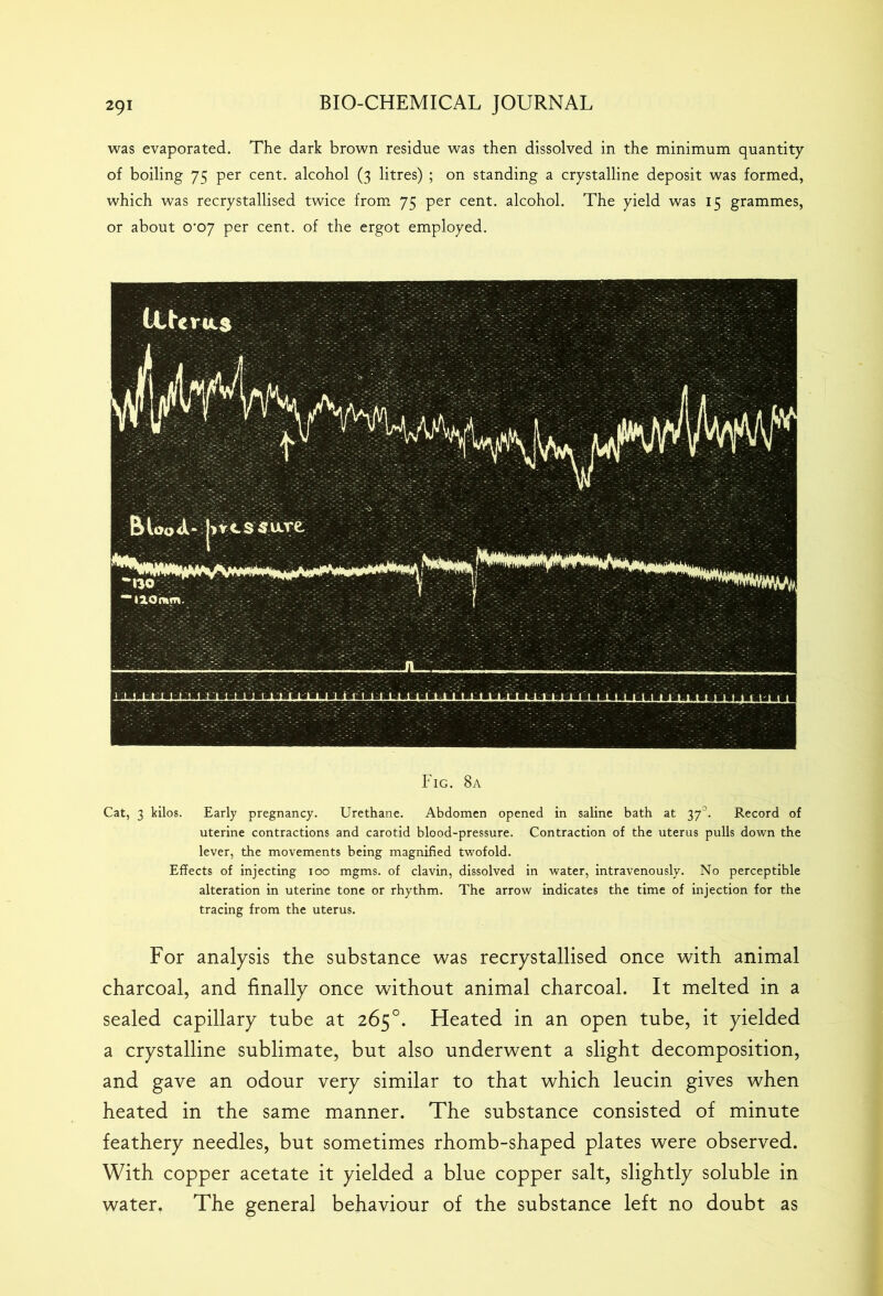 was evaporated. The dark brown residue was then dissolved in the minimum quantity of boiling 75 per cent, alcohol (3 litres) ; on standing a crystalline deposit was formed, which was recrystallised twice from 75 per cent, alcohol. The yield was 15 grammes, or about 0*07 per cent, of the ergot employed. Fig. 8a Cat, 3 kilos. Early pregnancy. Urethane. Abdomen opened in saline bath at 37’. Record of uterine contractions and carotid blood-pressure. Contraction of the uterus pulls down the lever, the movements being magnified twofold. Effects of injecting 100 mgms. of clavin, dissolved in water, intravenously. No perceptible alteration in uterine tone or rhythm. The arrow indicates the time of injection for the tracing from the uterus. For analysis the substance was recrystallised once with animal charcoal, and finally once without animal charcoal. It melted in a sealed capillary tube at 265°. Heated in an open tube, it yielded a crystalline sublimate, but also underwent a slight decomposition, and gave an odour very similar to that which leucin gives when heated in the same manner. The substance consisted of minute feathery needles, but sometimes rhomb-shaped plates were observed. With copper acetate it yielded a blue copper salt, slightly soluble in water. The general behaviour of the substance left no doubt as