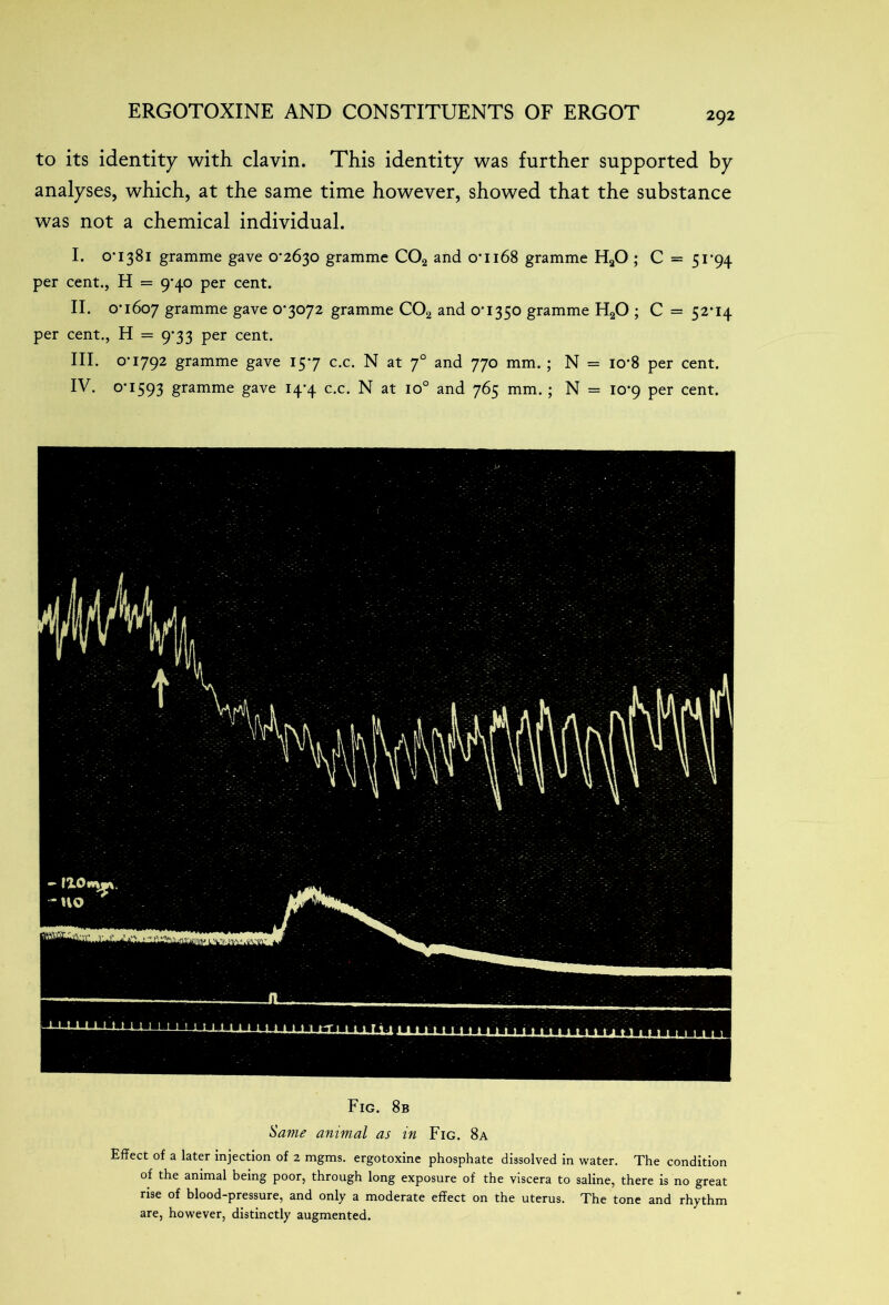 to its identity with clavin. This identity was further supported by analyses, which, at the same time however, showed that the substance was not a chemical individual. I. O’1381 gramme gave 0-2630 gramme C02 and oti68 gramme HaO ; C = 51*94 per cent., H = 9-40 per cent. II. 0-1607 gramme gave 0*3072 gramme C02 and 0T350 gramme H20 ; C = 52*14 per cent., H = 9-33 per cent. III. 0-1792 gramme gave 15-7 c.c. N at 70 and 770 mm. ; N = io-8 per cent. IV. 0*1593 gramme gave 14-4 c.c. N at io° and 765 mm. ; N = 10*9 per cent. Fig. 8b Same animal as in Fig. 8a Effect of a later injection of 2 mgms. ergotoxine phosphate dissolved in water. The condition of the animal being poor, through long exposure of the viscera to saline, there is no great rise of blood-pressure, and only a moderate effect on the uterus. The tone and rhythm are, however, distinctly augmented.