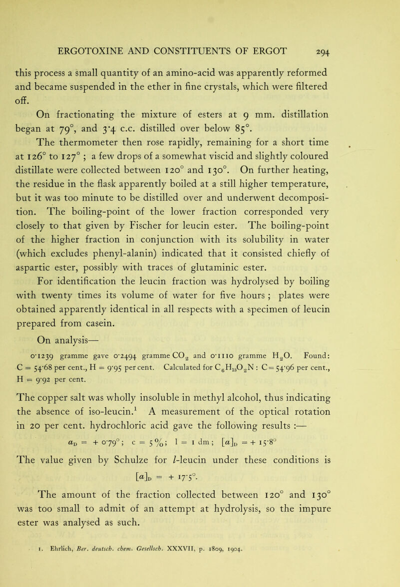 this process a small quantity of an amino-acid was apparently reformed and became suspended in the ether in fine crystals, which were filtered off. On fractionating the mixture of esters at 9 mm. distillation began at 790, and 3*4 c.c. distilled over below 85°. The thermometer then rose rapidly, remaining for a short time at 126° to 1270 ; a few drops of a somewhat viscid and slightly coloured distillate were collected between 120° and 130°. On further heating, the residue in the flask apparently boiled at a still higher temperature, but it was too minute to be distilled over and underwent decomposi- tion. The boiling-point of the lower fraction corresponded very closely to that given by Fischer for leucin ester. The boiling-point of the higher fraction in conjunction with its solubility in water (which excludes phenyl-alanin) indicated that it consisted chiefly of aspartic ester, possibly with traces of glutaminic ester. For identification the leucin fraction was hydrolysed by boiling with twenty times its volume of water for five hours ; plates were obtained apparently identical in all respects with a specimen of leucin prepared from casein. On analysis— OU239 gramme gave 0*2494 gramme CO2 and crmo gramme H20. Found: C = 54*68 per cent., H = 9*95 percent. Calculated for C6H1302N : 0 = 5496 per cent., H = 9-92 per cent. The copper salt was wholly insoluble in methyl alcohol, thus indicating the absence of iso-leucin.1 A measurement of the optical rotation in 20 per cent, hydrochloric acid gave the following results :— aD = + 0790 ; c = 5 %; 1 = 1 dm ; [a]D = + 15-8° The value given by Schulze for /-leucin under these conditions is Md = + I7'5°- The amount of the fraction collected between 120° and 130° was too small to admit of an attempt at hydrolysis, so the impure ester was analysed as such.