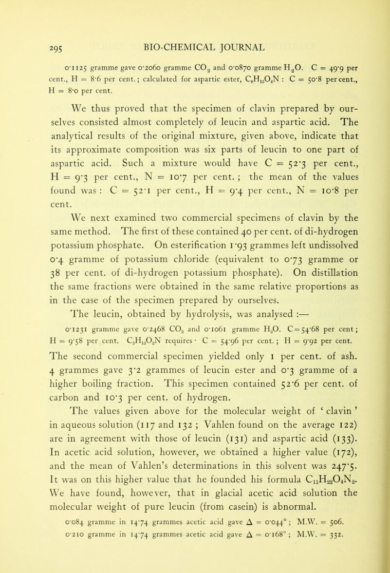 o-ii25 gramme gave 0’2o6o gramme C02 and O'oSyo gramme H20. C = 49-9 per cent., H = 8’6 per cent.; calculated for aspartic ester, C8H1504N : C = 50*8 percent., H = 8*o per cent. We thus proved that the specimen of clavin prepared bp our- selves consisted almost completely of leucin and aspartic acid. The analytical results of the original mixture, given above, indicate that its approximate composition was six parts of leucin to one part of aspartic acid. Such a mixture would have C = 52*3 per cent., H = 9*3 per cent., N = 107 per cent. ; the mean of the values found was : C = 52*1 per cent., H = 9*4 per cent., N = io*8 per cent. We next examined two commercial specimens of clavin by the same method. The first of these contained 40 per cent, of di-hydrogen potassium phosphate. On esterification 1 *93 grammes left undissolved 0*4 gramme of potassium chloride (equivalent to 073 gramme or 38 per cent, of di-hydrogen potassium phosphate). On distillation the same fractions were obtained in the same relative proportions as in the case of the specimen prepared by ourselves. The leucin, obtained by hydrolysis, was analysed :— 0*1231 gramme gave 0*2468 C02 and 0*1061 gramme H20. 0 = 54*68 per cent; H = 9*58 per cent. C5H1302N requires * C = 54*96 per cent. ; H = 9*92 per cent. The second commercial specimen yielded only 1 per cent, of ash. 4 grammes gave 3*2 grammes of leucin ester and 0*3 gramme of a higher boiling fraction. This specimen contained 52*6 per cent, of carbon and 10*3 per cent, of hydrogen. The values given above for the molecular weight of ‘ clavin 5 in aqueous solution (117 and 132 ; Vahlen found on the average 122) are in agreement with those of leucin (131) and aspartic acid (133). In acetic acid solution, however, we obtained a higher value (172), and the mean of Vahlen’s determinations in this solvent was 247*5. It was on this higher value that he founded his formula CHH22O4N2. We have found, however, that in glacial acetic acid solution the molecular weight of pure leucin (from casein) is abnormal. 0*084 gramme in 1474 grammes acetic acid gave A = 0*044° ; M.W. = 506. o'2io gramme in 1474 grammes acetic acid gave A = 0*168°; M.W. = 332.