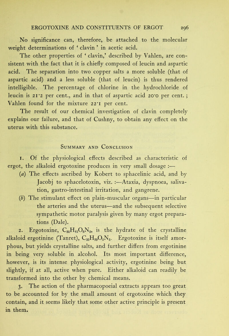 No significance can, therefore, be attached to the molecular weight determinations of ‘ clavin ’ in acetic acid. The other properties of 4 clavin,’ described by Vahlen, are con- sistent with the fact that it is chiefly composed of leucin and aspartic acid. The separation into two copper salts a more soluble (that of aspartic acid) and a less soluble (that of leucin) is thus rendered intelligible. The percentage of chlorine in the hydrochloride of leucin is 21*2 per cent., and in that of aspartic acid 20*0 per cent. ; Vahlen found for the mixture 22*1 per cent. The result of our chemical investigation of clavin completely explains our failure, and that of Cushny, to obtain any effect on the uterus with this substance. Summary and Conclusion 1. Of the physiological effects described as characteristic of ergot, the alkaloid ergotoxine produces in very small dosage :— (a) The effects ascribed by Kobert to sphacelinic acid, and by Jacob] to sphacelotoxin, viz. :—Ataxia, dyspnoea, saliva- tion, gastro-intestinal irritation, and gangrene. (b) The stimulant effect on plain-muscular organs—in particular the arteries and the uterus—and the subsequent selective sympathetic motor paralysis given by many ergot prepara- tions (Dale). 2. Ergotoxine, C35H4i06N5, is the hydrate of the crystalline alkaloid ergotinine (Tanret), C35H3905N5. Ergotoxine is itself amor- phous, but yields crystalline salts, and further differs from ergotinine in being very soluble in alcohol. Its most important difference, however, is its intense physiological activity, ergotinine being but slightly, if at all, active when pure. Either alkaloid can readily be transformed into the other by chemical means. 3. The action of the pharmacopoeial extracts appears too great to be accounted for by the small amount of ergotoxine which they contain, and it seems likely that some other active principle is present in them*