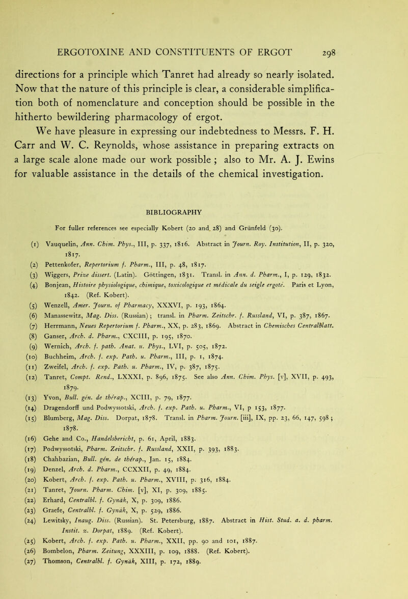 directions for a principle which Tanret had already so nearly isolated. Now that the nature of this principle is clear, a considerable simplifica- tion both of nomenclature and conception should be possible in the hitherto bewildering pharmacology of ergot. We have pleasure in expressing our indebtedness to Messrs. F. H. Carr and W. C. Reynolds, whose assistance in preparing extracts on a large scale alone made our work possible ; also to Mr. A. J. Ewins for valuable assistance in the details of the chemical investigation. BIBLIOGRAPHY For fuller references see especially Robert (20 and 28) and Griinfeld (30). (1) Vauquelin, Ann. Chim. Phys., Ill, p. 337, 1816. Abstract in Journ. Roy. Institution, II, p. 320, 1817. (2) Pettenkofer, Repertorium f. Pharm., Ill, p. 48, 1817. (3) Wiggers, Prize dissert. (Latin). Gottingen, 1831. Transl. in Ann. d. Pharm., I, p. 129, 1832. (4) Bonjean, Histoire physiologique, chimique, toxicologique et mtdicale du seigle ergote. Paris et Lyon, 1842. (Ref. Robert). (5) Wenzell, Amer. Journ. of Pharmacy, XXXVI, p. 193, 1864. (6) Manassewitz, Mag. Diss. (Russian) 5 transl. in Pharm. Zeitschr. f. Russland, VI, p. 387, 1867. (7) Herrmann, Neues Repertorium f. Pharm., XX, p. 283, 1869. Abstract in Chemisches Centralblatt. (8) Ganser, Arch. d. Pharm., CXCIII, p. 195, 1870. (9) Wernich, Arch. f. path. Anat. u. Phys., LVI, p. 505, 1872. (10) Buchheim, Arch. f. exp. Path. u. Pharm., Ill, p. 1, 1874. (11) Zweifel, Arch. f. exp. Path. u. Pharm., IV, p. 387, 1875. (12) Tanret, Compt. Rend., LXXXI, p. 896, 1875. See also Ann. Chim. Phys. [v], XVII, p. 493, 1879. (13) Yvon, Bull. gen. de therap., XCIII, p. 79, 1877. (14) Dragendorff und Podwyssotski, Arch. f. exp. Path. u. Pharm., VI, p 153, 1877. (15) Blumberg, Mag. Diss. Dorpat, 1878. Transl. in Pharm. Journ. [iii], IX, pp. 23, 66, 147, 598 ; 1878. (16) Gehe and Co., Handelsbericht, p. 61, April, 1883. (17) Podwyssotski, Pharm. Zeitschr. f. Russland, XXII, p. 393, 1883. (18) Chahbazian, Bull. gen. de thdrap., Jan. 15, 1884. (19) Denzel, Arch. d. Pharm., CCXXII, p. 49, 1884. (20) Robert, Arch. f. exp. Path. u. Pharm., XVIII, p. 316, 1884. (21) Tanret, Journ. Pharm. Chun, [v], XI, p. 309, 1885. (22) Erhard, Centralbl. f. Gynak, X, p. 309, 1886. (23) Graefe, Centralbl. f. Gynak, X, p. 529, 1886. (24) Lewitsky, Inaug. Diss. (Russian). St. Petersburg, 1887. Abstract in Hist. Stud. a. d. pharm. Instit. z. Dorpat, 1889. (Ref. Robert). (25) Robert, Arch. f. exp. Path. u. Pharm., XXII, pp. 90 and 101, 1887. (26) Bombelon, Pharm. Zeitung, XXXIII, p. 109, 1888. (Ref. Robert). (27) Thomson, Centralbl. f. Gynak, XIII, p. 172, 1889.