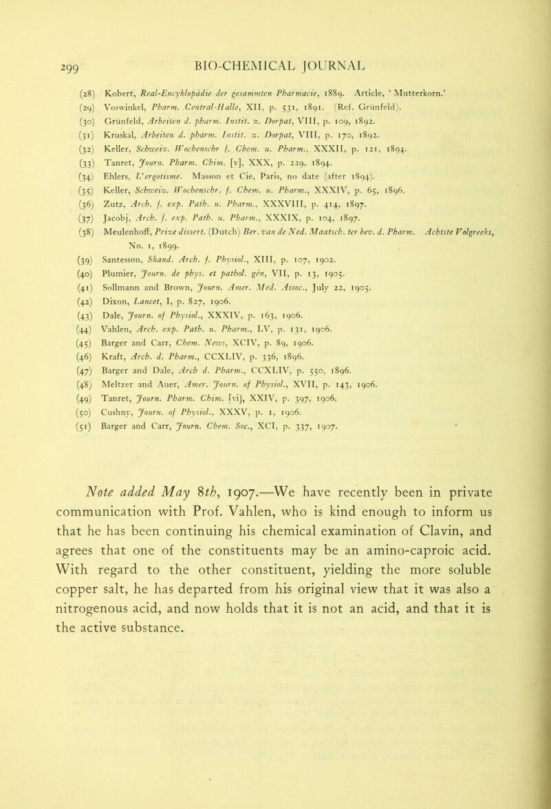 (28) Robert, Real-Encyklopadie der gesammten Pharmacie, 1889. Article, ‘ Mutterkorn.’ (29) Voswinkel, Pharm. Central-Halle, XII, p. 531, 1891. (Ref. Griinfeld). (30) Griinfeld, Arbeiten d. pharm. Instit. z. Dorpat, VIII, p. 109, 1892. (31) Kruskal, Arbeiten d. pharm. Instit. z. Dorpat, VIII, p. 170, 1892. (32) Keller, Schweiz. Wochenschr f. Chem. u. Pharm., XXXII, p. 121, 1894. (33) Tanret, Journ. Pharm. Chim. [v], XXX, p. 229, 1894. (34) Ehlers, L'ergotisme. Masson et Cie, Paris, no date (after 1894). (35) Keller, Schzveiz. JVochenscbr. f. Chem. u. Pharm., XXXIV, p. 65, 1896. (36) Zutz, Arch. f. exp. Path. u. Pharm., XXXVIII, p. 414, 1897. (37) Jacobj, Arch. f. exp. Path. u. Pharm., XXXIX, p. 104, 1897. (38) Meulenhoff, Prize dissert. (Dutch) Ber. van de Ned. Maatsch. ter bev. d. Pharm. Achtste Volgreeks, No. 1, 1899. (39) Santesson, Skand. Arch. f. Physiol., XIII, p. 107, 1902. (40) Plumier, Journ. de phys. et pathol. gen, VII, p. 13, 1905. (41) Sollmann and Brown, Journ. Amer. Med. Assoc., July 22, 1905. (42) Dixon, Lancet, I, p. 827, 1906. (43) Dale, Journ. of Physiol., XXXIV, p. 163, 1906. (44) Vahlen, Arch. exp. Path. u. Pharm., LV, p. 131, 1906. (45) Barger and Carr, Chem. Nezus, XCIV, p. 89, 1906. (46) Kraft, Arch. d. Pharm., CCXLIV, p. 336, 1896. (47) Barger and Dale, Arch d. Pharm., CCXLIV, p. 550, 1896. (48) Meltzer and Auer, Amer. Journ. of Physiol., XVII, p. 143, 1906. (49) Tanret, Journ. Pharm. Chim. [vij, XXIV, p. 397, 1906. (50) Cushny, Journ. of Physiol., XXXV, p. 1, 1906. (51) Barger and Carr, Journ. Chem. Soc., XCI, p. 337, 1907. Note added May 8th, 1907.—We have recently been in private communication with Prof. Vahlen, who is kind enough to inform us that he has been continuing his chemical examination of Clavin, and agrees that one of the constituents may be an amino-caproic acid. With regard to the other constituent, yielding the more soluble copper salt, he has departed from his original view that it was also a nitrogenous acid, and now holds that it is not an acid, and that it is the active substance.