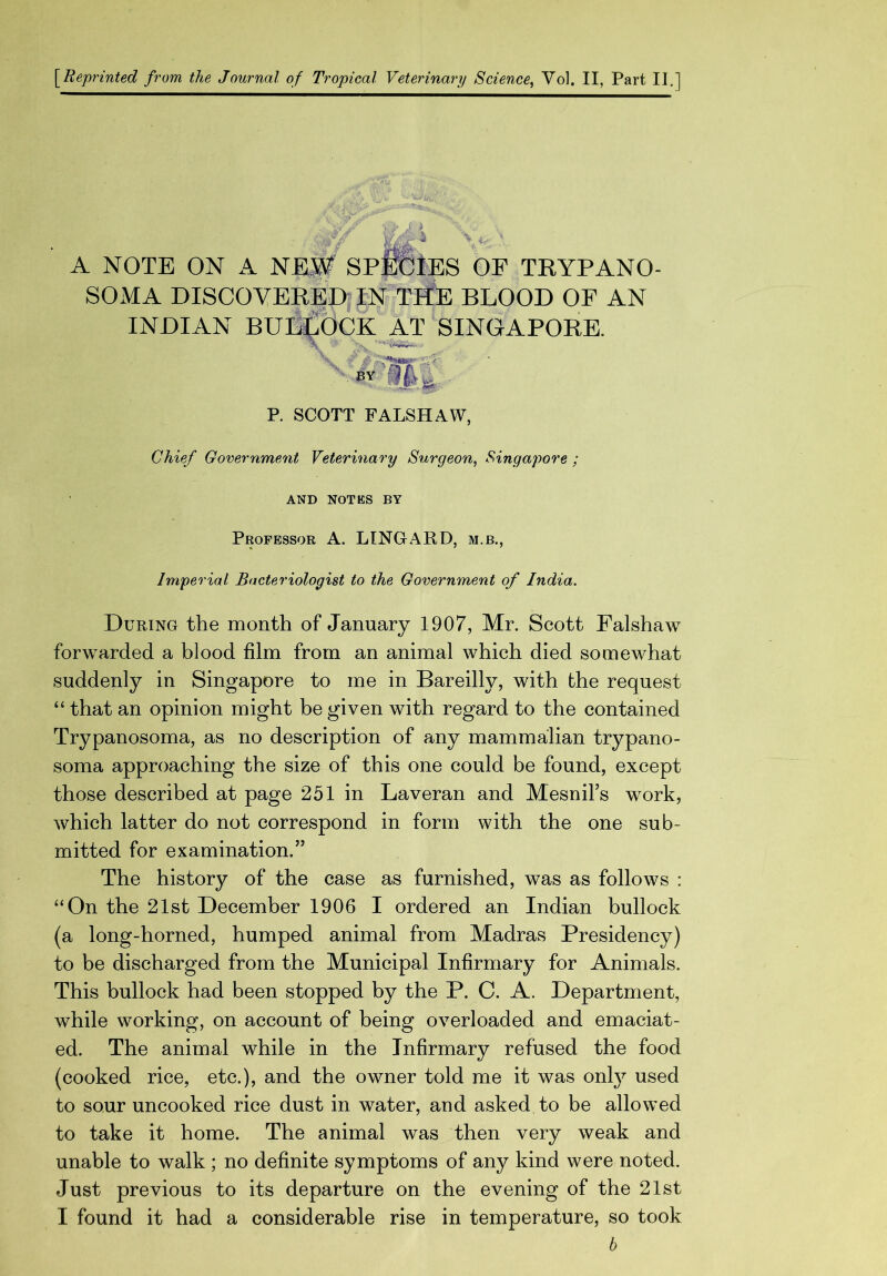 [Reprinted from the Journal of Tropical Veterinary Science, Vol. II, Part II.] A NOTE ON A NEM SPjfiCtES OF TRYPANO- SOMA DISCOVERED IN THE BLOOD OF AN INDIAN BUI^BCK AT SINGAPORE. P. SCOTT FALSHAW, Chief Government Veterinary Surgeon, Singapore ; AND NOTES BY Professor A. LINGARD, m.b., Imperial Bacteriologist to the Government of India. During the month of January 1907, Mr. Scott Falshaw forwarded a blood film from an animal which died somewhat suddenly in Singapore to me in Bareilly, with the request “ that an opinion might be given with regard to the contained Trypanosoma, as no description of any mammalian trypano- soma approaching the size of this one could be found, except those described at page 251 in Laveran and Mesnil’s work, which latter do not correspond in form with the one sub- mitted for examination.” The history of the case as furnished, was as follows : “On the 21st December 1906 I ordered an Indian bullock (a long-horned, humped animal from Madras Presidency) to be discharged from the Municipal Infirmary for Animals. This bullock had been stopped by the P. C. A. Department, while working, on account of being overloaded and emaciat- ed. The animal while in the Infirmary refused the food (cooked rice, etc.), and the owner told me it was only used to sour uncooked rice dust in water, and asked to be allowed to take it home. The animal was then very weak and unable to walk ; no definite symptoms of any kind were noted. Just previous to its departure on the evening of the 21st I found it had a considerable rise in temperature, so took h