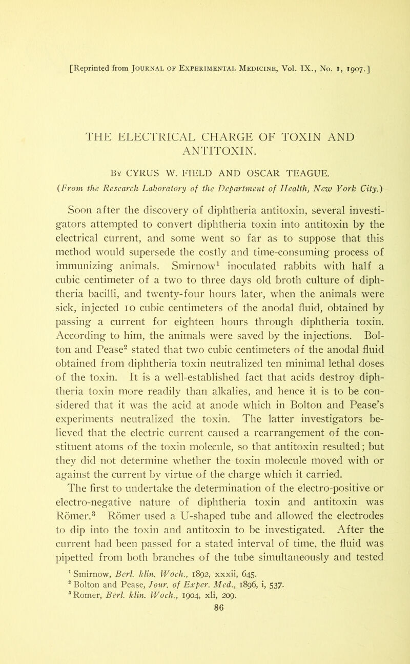 [Reprinted from Journal of Experimental Medicine, Vol. IX., No. i, 1907.] THE ELECTRICAL CHARGE OF TOXIN AND ANTITOXIN. By CYRUS W. FIELD AND OSCAR TEAGUE. (From the Research Laboratory of the Department of Health, New York City.) Soon after the discovery of diphtheria antitoxin, several investi- gators attempted to convert diphtheria toxin into antitoxin by the electrical current, and some went so far as to suppose that this method would supersede the costly and time-consuming process of immunizing animals. Smirnow1 inoculated rabbits with half a cubic centimeter of a two to three days old broth culture of diph- theria bacilli, and twenty-four hours later, when the animals were sick, injected 10 cubic centimeters of the anodal fluid, obtained by passing a current for eighteen hours through diphtheria toxin. According to him, the animals were saved by the injections. Bol- ton and Pease2 stated that two cubic centimeters of the anodal fluid obtained from diphtheria toxin neutralized ten minimal lethal doses of the toxin. It is a well-established fact that acids destroy diph- theria toxin more readily than alkalies, and hence it is to be con- sidered that it was the acid at anode which in Bolton and Pease's experiments neutralized the toxin. The latter investigators be- lieved that the electric current caused a rearrangement of the con- stituent atoms of the toxin molecule, so that antitoxin resulted; but they did not determine whether the toxin molecule moved with or against the current by virtue of the charge which it carried. The first to undertake the determination of the electro-positive or electro-negative nature of diphtheria toxin and antitoxin was Romer.3 Romer used a U-shaped tube and allowed the electrodes to dip into the toxin and antitoxin to be investigated. After the current had been passed for a stated interval of time, the fluid was pipetted from both branches of the tube simultaneously and tested 1 Smirnow, Berl. klin. Woch., 1892, xxxii, 645. 2 Bolton and Pease, Jour, of Ex per. Med., 1896, i, 537. 3 Romer, Berl. klin. Woch., 1904, xli, 209.