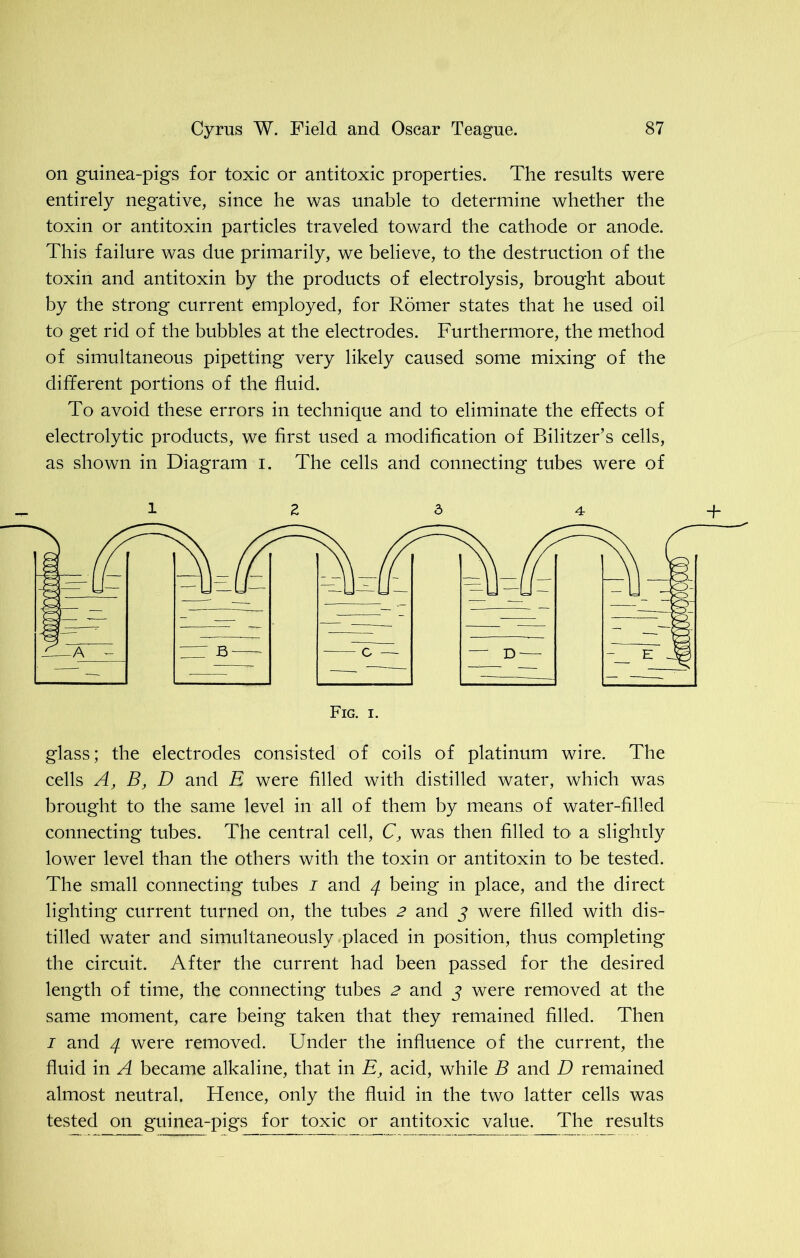 on guinea-pigs for toxic or antitoxic properties. The results were entirely negative, since he was unable to determine whether the toxin or antitoxin particles traveled toward the cathode or anode. This failure was due primarily, we believe, to the destruction of the toxin and antitoxin by the products of electrolysis, brought about by the strong current employed, for Romer states that he used oil to get rid of the bubbles at the electrodes. Furthermore, the method of simultaneous pipetting very likely caused some mixing of the different portions of the fluid. To avoid these errors in technique and to eliminate the effects of electrolytic products, we first used a modification of Bilitzer’s cells, as shown in Diagram i. The cells and connecting tubes were of glass; the electrodes consisted of coils of platinum wire. The cells A, B, D and E were filled with distilled water, which was brought to the same level in all of them by means of water-filled connecting tubes. The central cell, C, was then filled to a slightly lower level than the others with the toxin or antitoxin to be tested. The small connecting tubes i and 4 being in place, and the direct lighting current turned on, the tubes 2 and 3 were filled with dis- tilled water and simultaneously placed in position, thus completing the circuit. After the current had been passed for the desired length of time, the connecting tubes 2 and 3 were removed at the same moment, care being taken that they remained filled. Then 1 and 4 were removed. Under the influence of the current, the fluid in A became alkaline, that in E, acid, while B and D remained almost neutral. Hence, only the fluid in the two latter cells was tested on guinea-pigs for toxic or antitoxic value. The results