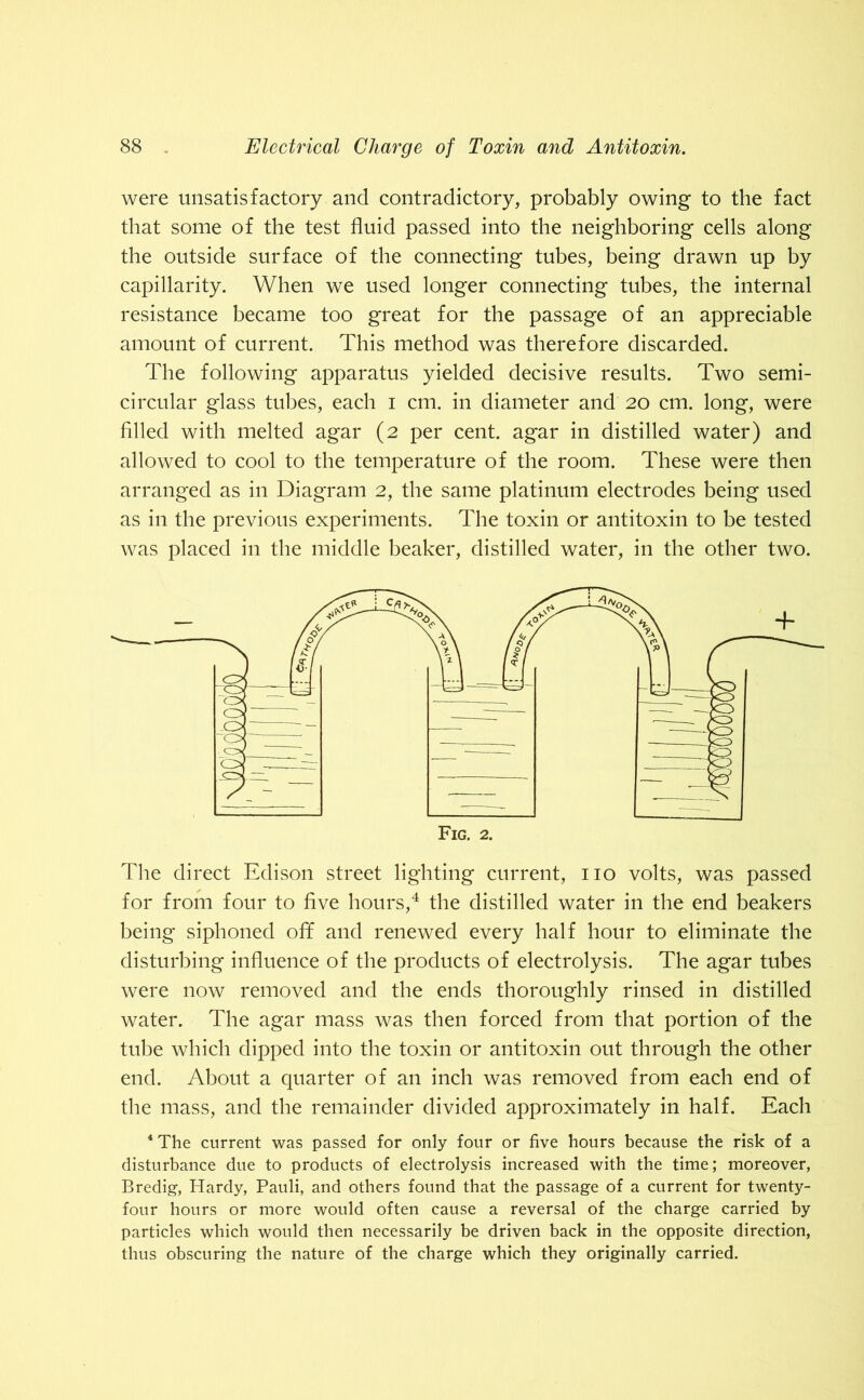 were unsatisfactory and contradictory, probably owing to the fact that some of the test fluid passed into the neighboring cells along the outside surface of the connecting tubes, being drawn up by capillarity. When we used longer connecting tubes, the internal resistance became too great for the passage of an appreciable amount of current. This method was therefore discarded. The following apparatus yielded decisive results. Two semi- circular glass tubes, each i cm. in diameter and 20 cm. long, were filled with melted agar (2 per cent, agar in distilled water) and allowed to cool to the temperature of the room. These were then arranged as in Diagram 2, the same platinum electrodes being used as in the previous experiments. The toxin or antitoxin to be tested was placed in the middle beaker, distilled water, in the other two. The direct Edison street lighting current, no volts, was passed for from four to five hours,4 the distilled water in the end beakers being siphoned off and renewed every half hour to eliminate the disturbing influence of the products of electrolysis. The agar tubes were now removed and the ends thoroughly rinsed in distilled water. The agar mass was then forced from that portion of the tube which dipped into the toxin or antitoxin out through the other end. About a quarter of an inch was removed from each end of the mass, and the remainder divided approximately in half. Each 4 The current was passed for only four or five hours because the risk of a disturbance due to products of electrolysis increased with the time; moreover, Bredig, Hardy, Pauli, and others found that the passage of a current for twenty- four hours or more would often cause a reversal of the charge carried by particles which would then necessarily be driven back in the opposite direction, thus obscuring the nature of the charge which they originally carried.