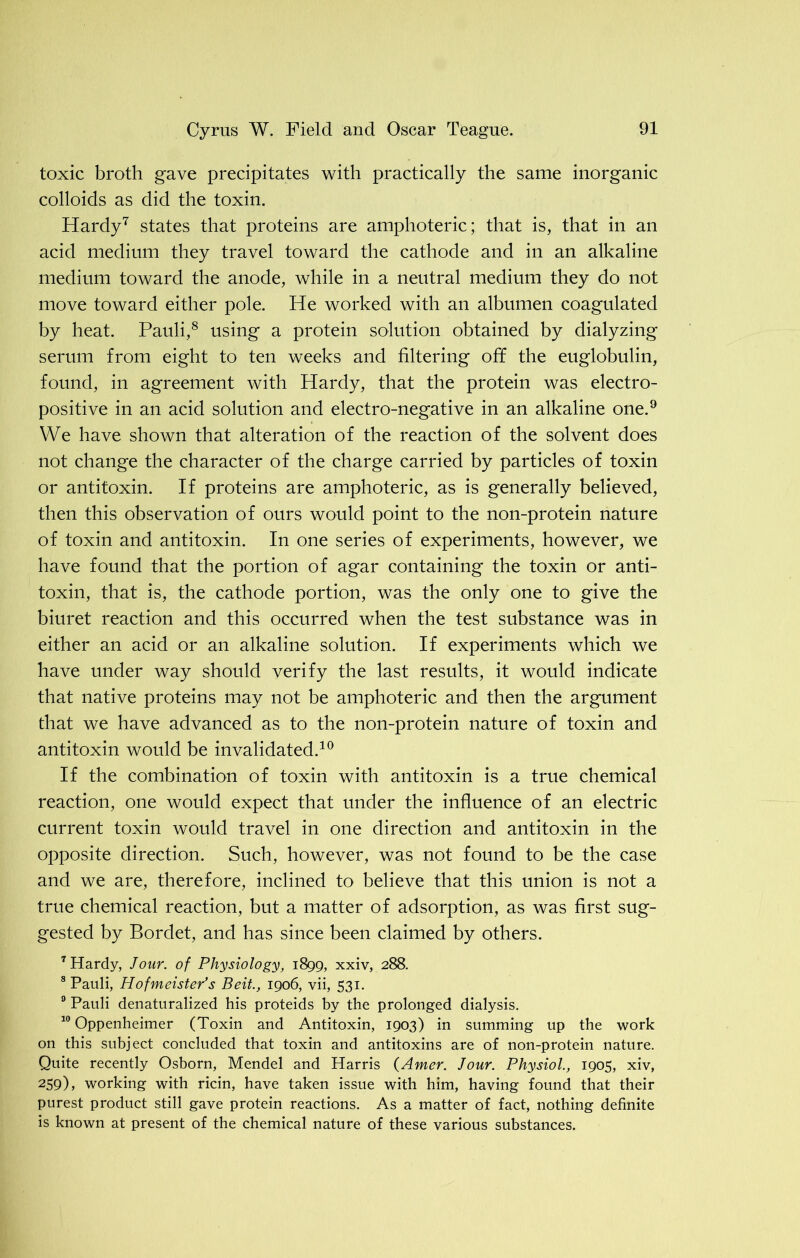 toxic broth gave precipitates with practically the same inorganic colloids as did the toxin. Hardy7 states that proteins are amphoteric; that is, that in an acid medium they travel toward the cathode and in an alkaline medium toward the anode, while in a neutral medium they do not move toward either pole. He worked with an albumen coagulated by heat. Pauli,8 using a protein solution obtained by dialyzing serum from eight to ten weeks and filtering off the euglobulin, found, in agreement with Hardy, that the protein was electro- positive in an acid solution and electro-negative in an alkaline one.9 We have shown that alteration of the reaction of the solvent does not change the character of the charge carried by particles of toxin or antitoxin. If proteins are amphoteric, as is generally believed, then this observation of ours would point to the non-protein nature of toxin and antitoxin. In one series of experiments, however, we have found that the portion of agar containing the toxin or anti- toxin, that is, the cathode portion, was the only one to give the biuret reaction and this occurred when the test substance was in either an acid or an alkaline solution. If experiments which we have under way should verify the last results, it would indicate that native proteins may not be amphoteric and then the argument that we have advanced as to the non-protein nature of toxin and antitoxin would be invalidated.10 If the combination of toxin with antitoxin is a true chemical reaction, one would expect that under the influence of an electric current toxin would travel in one direction and antitoxin in the opposite direction. Such, however, was not found to be the case and we are, therefore, inclined to believe that this union is not a true chemical reaction, but a matter of adsorption, as was first sug- gested by Bordet, and has since been claimed by others. 7 Hardy, Jour, of Physiology, 1899, xxiv, 288. 8 Pauli, Hofmeister’s Beit, 1906, vii, 531. 9 Pauli denaturalized his proteids by the prolonged dialysis. 10 Oppenheimer (Toxin and Antitoxin, 1903) in summing up the work on this subject concluded that toxin and antitoxins are of non-protein nature. Quite recently Osborn, Mendel and Harris (Amer. Jour. Physiol., 1905, xiv, 259), working with ricin, have taken issue with him, having found that their purest product still gave protein reactions. As a matter of fact, nothing definite is known at present of the chemical nature of these various substances.