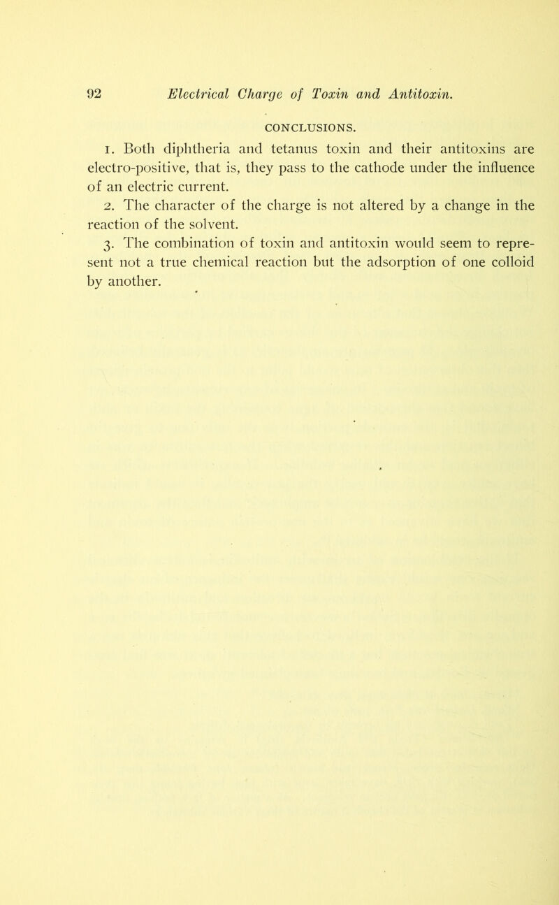 CONCLUSIONS. 1. Both diphtheria and tetanus toxin and their antitoxins are electro-positive, that is, they pass to the cathode under the influence of an electric current. 2. The character of the charge is not altered by a change in the reaction of the solvent. 3. The combination of toxin and antitoxin would seem to repre- sent not a true chemical reaction but the adsorption of one colloid by another.