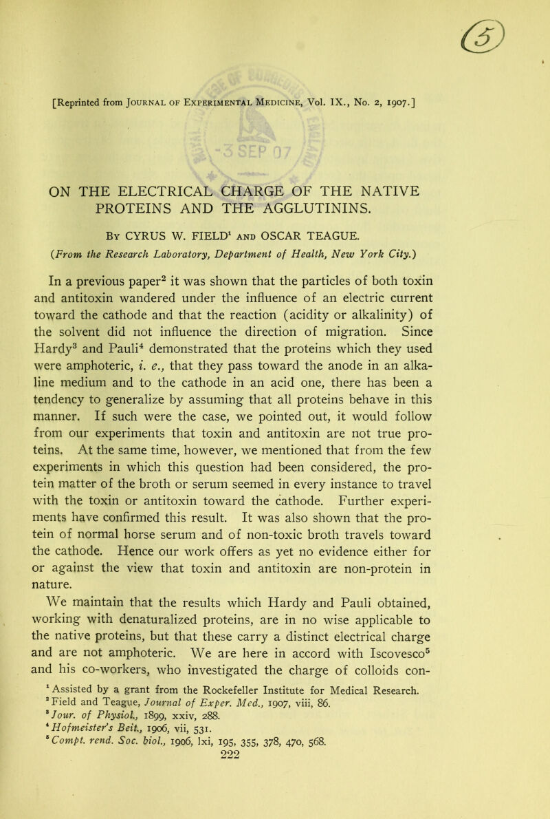 [Reprinted from Journal of Experimental Medicine, Vol. IX., No. 2, 1907.] ON THE ELECTRICAL CHARGE OF THE NATIVE PROTEINS AND THE AGGLUTININS. By CYRUS W. FIELD1 and OSCAR TEAGUE. (From the Research Laboratory, Department of Health, New York City.) In a previous paper2 it was shown that the particles of both toxin and antitoxin wandered under the influence of an electric current toward the cathode and that the reaction (acidity or alkalinity) of the solvent did not influence the direction of migration. Since Hardy3 and Pauli4 demonstrated that the proteins which they used were amphoteric, i. e., that they pass toward the anode in an alka- line medium and to the cathode in an acid one, there has been a tendency to generalize by assuming that all proteins behave in this manner. If such were the case, we pointed out, it would follow from our experiments that toxin and antitoxin are not true pro- teins. At the same time, however, we mentioned that from the few experiments in which this question had been considered, the pro- tein matter of the broth or serum seemed in every instance to travel with the toxin or antitoxin toward the cathode. Further experi- ments have confirmed this result. It was also shown that the pro- tein of normal horse serum and of non-toxic broth travels toward the cathode. Hence our work offers as yet no evidence either for or against the view that toxin and antitoxin are non-protein in nature. We maintain that the results which Hardy and Pauli obtained, working with denaturalized proteins, are in no wise applicable to the native proteins, but that these carry a distinct electrical charge and are not amphoteric. We are here in accord with Iscovesco5 and his co-workers, who investigated the charge of colloids con- 1 Assisted by a grant from the Rockefeller Institute for Medical Research. 2 Field and Teague, Journal of Exper. Med., 1907, viii, 86. * Jour, of Physiol., 1899, xxiv, 288. 4 Hofmeister’s Beit., 1906, vii, 531. BCompt. rend. Soc. biol., 1906, lxi, 195, 355, 378, 470, 568.