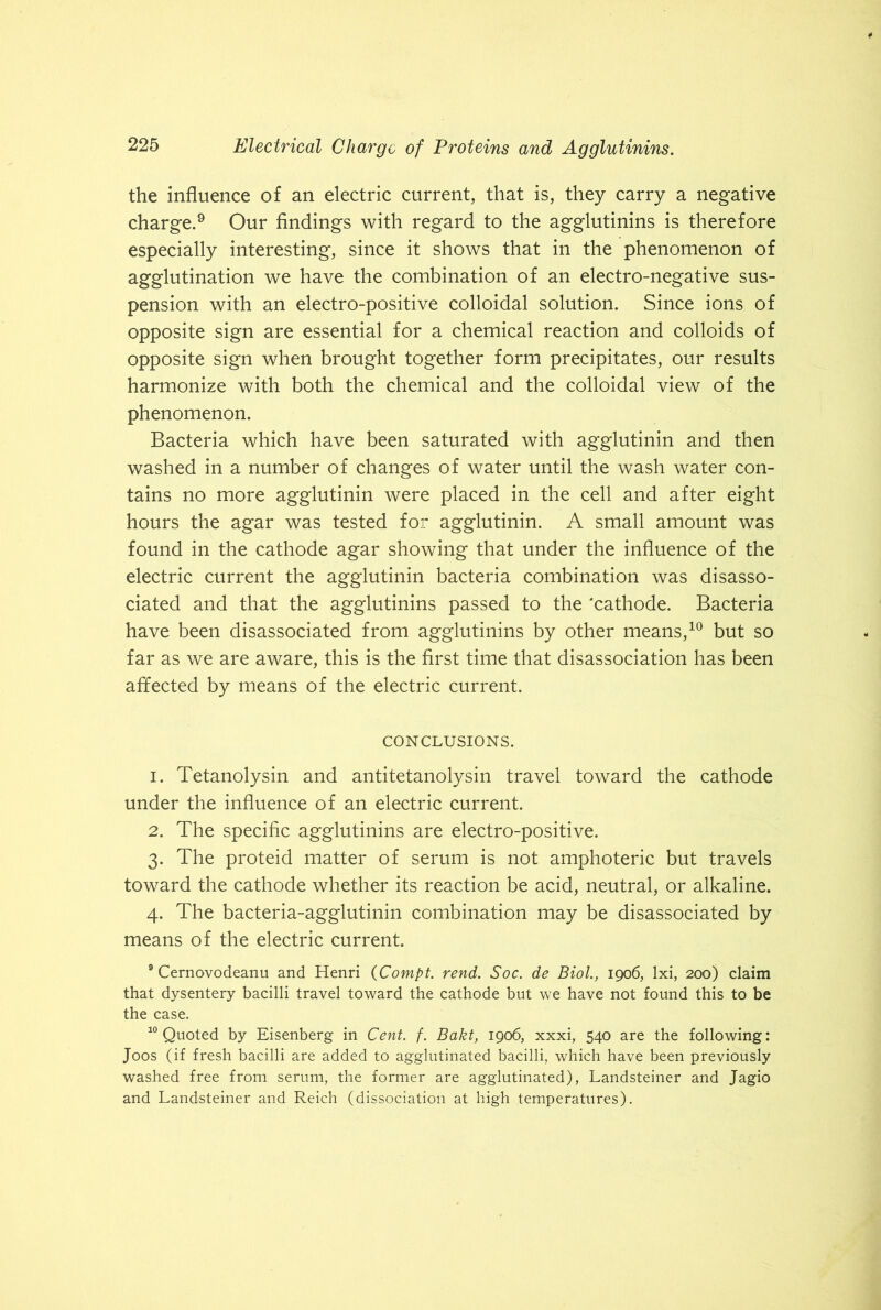 the influence of an electric current, that is, they carry a negative charge.9 Our findings with regard to the agglutinins is therefore especially interesting, since it shows that in the phenomenon of agglutination we have the combination of an electro-negative sus- pension with an electro-positive colloidal solution. Since ions of opposite sign are essential for a chemical reaction and colloids of opposite sign when brought together form precipitates, our results harmonize with both the chemical and the colloidal view of the phenomenon. Bacteria which have been saturated with agglutinin and then washed in a number of changes of water until the wash water con- tains no more agglutinin were placed in the cell and after eight hours the agar was tested for agglutinin. A small amount was found in the cathode agar showing that under the influence of the electric current the agglutinin bacteria combination was disasso- ciated and that the agglutinins passed to the 'cathode. Bacteria have been disassociated from agglutinins by other means,10 but so far as we are aware, this is the first time that disassociation has been affected by means of the electric current. CONCLUSIONS. 1. Tetanolysin and antitetanolysin travel toward the cathode under the influence of an electric current. 2. The specific agglutinins are electro-positive. 3. The proteid matter of serum is not amphoteric but travels toward the cathode whether its reaction be acid, neutral, or alkaline. 4. The bacteria-agglutinin combination may be disassociated by means of the electric current. 9 Cernovodeanu and Henri (Compt. rend. Soc. de Biol., 1906, lxi, 200) claim that dysentery bacilli travel toward the cathode but we have not found this to be the case. 10 Quoted by Eisenberg in Cent. f. Bakt, 1906, xxxi, 540 are the following: Joos (if fresh bacilli are added to agglutinated bacilli, which have been previously washed free from serum, the former are agglutinated), Landsteiner and Jagio and Landsteiner and Reich (dissociation at high temperatures).