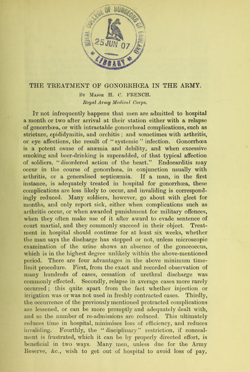 THE TKEATMENT OE GONOREHCEA IN THE AEMY. By Major H. C. FRENCH. Royal Army Medical Corjys. It not infrequently happens that men are admitted to hospital a month or two after arrival at their station either with a relapse of gonorrhoea, or with intractable gonorrhoeal complications, such as stricture, epididymitis, and orchitis ; and sometimes with arthritis, or eye affections, the result of “ systemic ” infection. Gonorrhoea is a potent cause of anaemia and debility, and when excessive smoking and beer-drinking is superadded, of that typical affection of soldiers, disordered action of the heart.” Endocarditis may occur in the course of gonorrhoea, in conjunction usually with arthritis, or a generalised septicaemia. If a man, in the first instance, is adequately treated in hospital for gonorrhoea, these complications are less likely to occur, and invaliding is correspond- ingly reduced. Many soldiers, however, go about with gleet for months, and only report sick, either when complications such as arthritis occur, or when awarded punishment for military offences, when they often make use of it after award to evade sentence of court martial, and they commonly succeed in their object. Treat- ment in hospital should continue for at least six weeks, whether the man says the discharge has stopped or not, unless microscopic examination of the urine shows an absence of the gonococcus, which is in the highest degree unlikely within the above-mentioned period. There are four advantages in the above minimum time- limit procedure. First, from the exact and recorded observation of many hundreds of cases, cessation of urethral discharge was commonly effected. Secondly, relapse in average cases more rarely occurred; this quite apart from the fact whether injection or irrigation was or was not used in freshly contracted cases. Thirdly, the occurrence of the previously mentioned protracted complications are lessened, or can be more promptly and adequately dealt wdth, and so the number of re-admissions are reduced. This ultimately reduces time in hospital, minimises loss of efficiency, and reduces invaliding. Fourthly, the “disciplinary” restriction, if conceal- ment is frustrated, which it can be by properly directed effort, is beneficial in two ways. Many men, unless due for the Army Reserve, &c., wish to get out of hospital to avoid loss of pay.