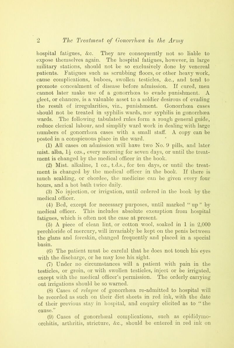 hospital fatigues, &c. They are consequently not so liable to expose themselves again. The hospital fatigues, however, in large military stations, should not be so exclusively done by venereal patients. Fatigues such as scrubbing floors, or other heavy work, cause complications, buboes, swollen testicles, &c., and tend to promote concealment of disease before admission. If cured, men cannot later make use of a gonorrhoea to evade punishment. A gleet, or chancre, is a valuable asset to a soldier desirous of evading the result of irregularities, viz., punishment. Gonorrhoea cases should not be treated in syphilis wards, nor syphilis in gonorrhoea wards. The following tabulated rules form a rough general guide, reduce clerical labour, and simplify ward work in dealing with large numbers of gonorrhoea cases with a small staff. A copy can be posted in a conspicuous place in the ward. (1) All cases on admission will have two No. 9 pills, and later mist, alba, ozs., every morning for seven days, or until the treat- ment is changed by the medical oflicer in the book. (2) Mist, alkaline, 1 oz., t.d.s., for ten days, or until the treat- ment is changed by the medical oflicer in the book. If there is much scalding, or chordee, the medicine can be given every four hours, and a hot bath twice daily. (3) No injection, or irrigation, until ordered in the book by the medical officer. (4) Bed, except for necessary purposes, until marked “up” by medical officer. This includes absolute exemption from hospital fatigues, which is often not the case at present. (5) A piece of clean lint, or cotton wool, soaked in 1 in 2,000 perchloride of mercury, will invariably be kept on the penis betwnen the glans and foreskin, changed frequently and placed in a special basin. (6) The patient must be careful that he does not touch his eyes with the discharge, or he may lose his sight. (7) Under no circumstances will a patient with pain in the testicles, or groin, or with swollen testicles, inject or be irrigated, except with the medical officer’s permission. The orderly carrying out irrigations should be so warned. (8) Cases of relapse of gonorrhoea re-admitted to hospital will be recorded as such on their diet sheets in red ink, with the date of their previous stay in hospital, and enquiry elicited as to “the cause.” (9) Cases of gonorrhoeal complications, such as epididymo- orchitis, arthritis, stricture, &c., should be entered in red ink on