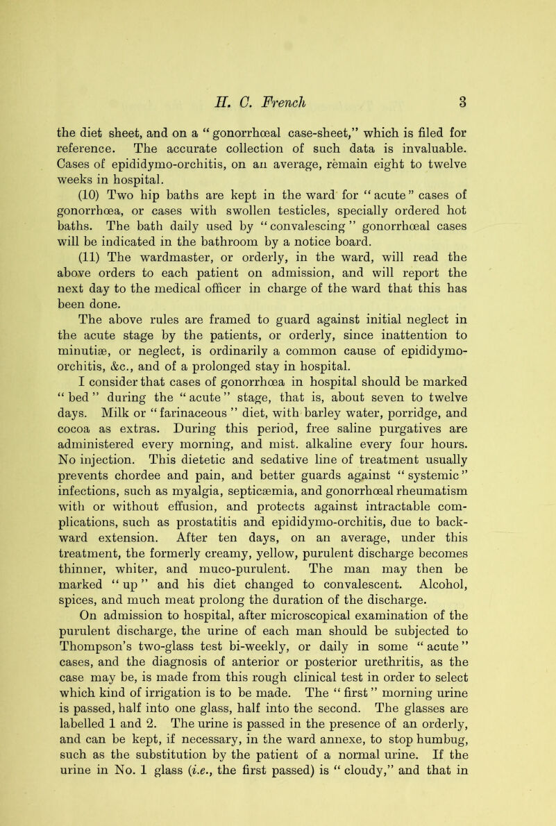 the diet sheet, and on a “ gonorrhoeal case-sheet,” which is filed for reference. The accurate collection of such data is invaluable. Cases of epididymo-orchitis, on an average, remain eight to twelve weeks in hospital. (10) Two hip baths are kept in the ward'for “acute” cases of gonorrhoea, or cases with swollen testicles, specially ordered hot baths. The bath daily used by “convalescing” gonorrhoeal cases will be indicated in the bathroom by a notice board. (11) The wardmaster, or orderly, in the ward, will read the above orders to each patient on admission, and will report the next day to the medical officer in charge of the ward that this has been done. The above rules are framed to guard against initial neglect in the acute stage by the patients, or orderly, since inattention to minutiae, or neglect, is ordinarily a common cause of epididymo- orchitis, &c., and of a prolonged stay in hospital. I consider that cases of gonorrhoea in hospital should be marked “bed” during the “acute” stage, that is, about seven to twelve days. Milk or “farinaceous ” diet, with barley water, porridge, and cocoa as extras. During this period, free saline purgatives are administered every morning, and mist, alkaline every four hours. No injection. This dietetic and sedative line of treatment usually prevents chordee and pain, and better guards against “systemic” infections, such as myalgia, septicaemia, and gonorrhoeal rheumatism with or without effusion, and protects against intractable com- plications, such as prostatitis and epididymo-orchitis, due to back- ward extension. After ten days, on an average, under this treatment, the formerly creamy, yellow, purulent discharge becomes thinner, whiter, and muco-purulent. The man may then be marked “up” and his diet changed to convalescent. Alcohol, spices, and much meat prolong the duration of the discharge. On admission to hospital, after microscopical examination of the purulent discharge, the urine of each man should be subjected to Thompson’s two-glass test bi-weekly, or daily in some “ acute ” cases, and the diagnosis of anterior or posterior urethritis, as the case may be, is made from this rough clinical test in order to select which kind of irrigation is to be made. The “ first ” morning urine is passed, half into one glass, half into the second. The glasses are labelled 1 and 2. The urine is passed in the presence of an orderly, and can be kept, if necessary, in the ward annexe, to stop humbug, such as the substitution by the patient of a normal urine. If the urine in No. 1 glass (i.e., the first passed) is “ cloudy,” and that in
