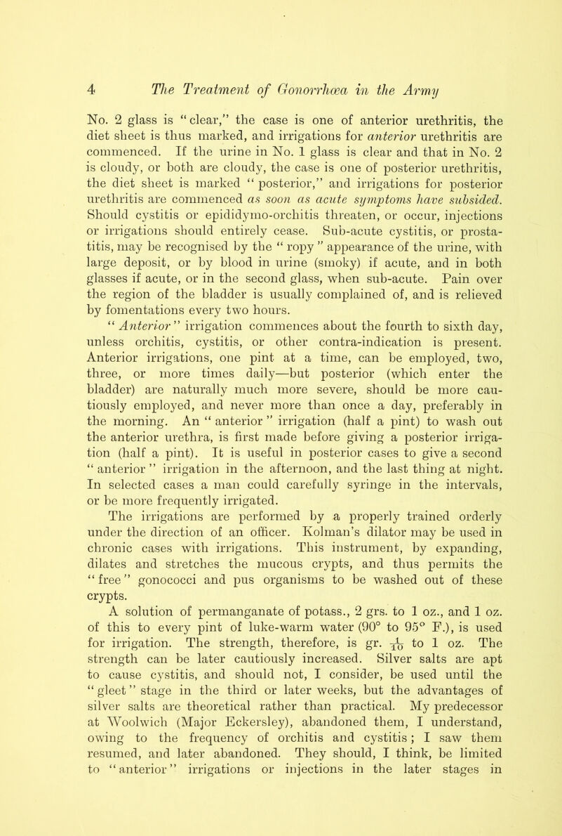 No. 2 glass is “ clear,” the case is one of anterior urethritis, the diet sheet is thus marked, and irrigations for anterior urethritis are commenced. If the urine in No. 1 glass is clear and that in No. 2 is cloudy, or both are cloudy, the case is one of posterior urethritis, the diet sheet is marked “ posterior,” and irrigations for posterior urethritis are commenced a.s soon as acute symptoms have subsided. Should cystitis or epididymo-orchitis threaten, or occur, injections or irrigations should entirely cease. Sub-acute cystitis, or prosta- titis, may he recognised by the “ ropy appearance of the urine, with large deposit, or by blood in urine (smoky) if acute, and in both glasses if acute, or in the second glass, when sub-acute. Pain over the region of the bladder is usually complained of, and is relieved by fomentations every two hours. “ Anterior'' irrigation commences about the fourth to sixth day, unless orchitis, cystitis, or other contra-indication is present. Anterior irrigations, one pint at a time, can be employed, two, three, or more times daily—but posterior (which enter the bladder) are naturally much more severe, should be more cau- tiously employed, and never more than once a day, preferably in the morning. An “ anterior ” irrigation (half a pint) to wash out the anterior urethra, is first made before giving a posterior irriga- tion (half a pint). It is useful in posterior cases to give a second “ anterior ” irrigation in. the afternoon, and the last thing at night. In selected cases a man could carefully syringe in the intervals, or be more frequently irrigated. The irrigations are performed by a properly trained orderly under the direction of an officer. Kolman’s dilator may be used in chronic cases with irrigations. This instrument, by expanding, dilates and stretches the mucous crypts, and thus permits the “free” gonococci and pus organisms to be washed out of these crypts. A solution of permanganate of potass., 2 grs. to 1 oz., and 1 oz. of this to every pint of luke-warm water (90° to 95^° F.), is used for irrigation. The strength, therefore, is gr. to 1 oz. The strength can be later cautiously increased. Silver salts are apt to cause cystitis, and should not, I consider, be used until the “ gleet ” stage in the third or later weeks, but the advantages of silver salts are theoretical rather than practical. My predecessor at Woolwich (Major Eckersley), abandoned them, I understand, owing to the frequency of orchitis and cystitis; I saw them resumed, and later abandoned. They should, I think, be limited to “anterior” irrigations or injections in the later stages in