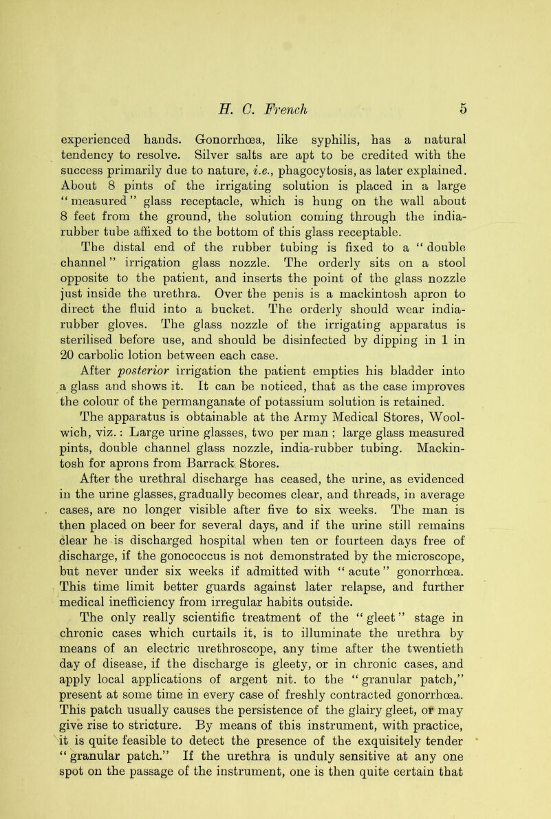 experienced hands. Gonorrhoea, like syphilis, has a natural tendency to resolve. Silver salts are apt to be credited with the success primarily due to nature, i.e., phagocytosis, as later explained. About 8 pints of the irrigating solution is placed in a large “ measured ” glass receptacle, which is hung on the wall about 8 feet from the ground, the solution coming through the india- rubber tube affixed to the bottom of this glass receptable. The distal end of the rubber tubing is fixed to a “ double channel ” irrigation glass nozzle. The orderly sits on a stool opposite to the patient, and inserts the point of the glass nozzle just inside the urethra. Over the penis is a mackintosh apron to direct the fluid into a bucket. The orderly should wear india- rubber gloves. The glass nozzle of the irrigatiug apparatus is sterilised before use, and should be disinfected by dipping in 1 in 20 carbolic lotion between each case. After posterior irrigation the patient empties his bladder into a glass and shows it. It can be noticed, that as the case improves the colour of the permanganate of potassium solution is retained. The apparatus is obtainable at the Army Medical Stores, Wool- wich, viz.: Large urine glasses, two per man ; large glass measured pints, double channel glass nozzle, india-rubber tubing. Mackin- tosh for aprons from Barrack Stores. After the urethral discharge has ceased, the urine, as evidenced in the urine glasses, gradually becomes clear, and threads, in average cases, are no longer visible after five to six weeks. The man is then placed on beer for several days, and if the urine still remains clear he is discharged hospital when ten or fourteen days free of discharge, if the gonococcus is not demonstrated by the microscope, but never under six weeks if admitted with “acute” gonorrhoea. This time limit better guards against later relapse, and further medical inefficiency from irregular habits outside. The only really scientific treatment of the “ gleet ” stage in chronic cases which curtails it, is to illuminate the urethra by means of an electric urethroscope, any time after the twentieth day of disease, if the discharge is gleety, or in chronic cases, and apply local applications of argent nit. to the “ granular patch,” present at some time in every case of freshly contracted gonorrhoea. This patch usually causes the persistence of the glairy gleet, or may give rise to stricture. By means of this instrument, with practice, Mt is quite feasible to detect the presence of the exquisitely tender “granular patch.” If the urethra is unduly sensitive at any one spot on the passage of the instrument, one is then quite certain that