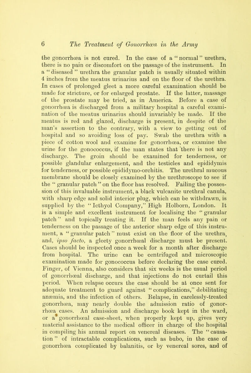 the gonorrhoea is not cured. In the case of a “normal” urethra, there is no pain or discomfort on the passage of the instrument. In a “ diseased ” urethra the granular patch is usually situated within 4 inches from the meatus urinarius and on the floor of the urethra. In cases of prolonged gleet a more careful examination should be made for stricture, or for enlarged prostate. If the latter, massage of the prostate may be tried, as in America. Before a case of gonorrhoea is discharged from a military hospital a careful exami- nation of the meatus urinarius should invariably be made. If the meatus is red and glazed, discharge is present, in despite of the man’s assertion to the contrary, with a view to getting out of hospital and so avoiding loss of pay. Swab the urethra with a piece of cotton wool and examine for gonorrhoea, or examine the urine for the gonococcus, if the man states that ’there is not any discharge. The groin should be examined for tenderness, or possible glandular enlargement, and the testicles and epididymis for tenderness, or possible epididymo-orchitis. The urethral mucous membrane should be closely examined by the urethroscope to see if the “ granular patch ” on the floor has resolved. Failing the posses- sion of this invaluable instrument, a black vulcanite urethral canula, with sharp edge and solid interior plug, which can be withdrawn, is supplied by the “ Icthyol Company,” High Holborn, London. It is a simple and excellent instrument for localising the “ granular patch ” and topically treating it. If the man feels any pain or tenderness on the passage of the anterior sharp edge of this instru- ment, a “ granular patch ” must exist on the floor of the urethra, and, ipso facto, a gleety gonorrhoeal discharge must be present. Cases should be inspected once a week for a month after discharge from hospital. The urine can be centrifuged and microscopic examination made for gonococcus before declaring the case cured. Finger, of Vienna, also considers that six weeks is the usual period of gonorrhoeal discharge, and that injections do not curtail this period. When relapse occurs the case should be at once sent for adequate treatment to guard against “ complications,” debilitating ansemia, and the infection of others. Eelapse, in carelessly-treated gonorrhoea, may nearly double the admission ratio of gonor- rhoea cases. An admission and discharge book kept in the ward, or a gonorrhoeal case-sheet, when properly kept up, gives very material assistance to the medical officer in charge of the hospital in compiling his annual report on venereal diseases. The “ causa- tion ” of intractable complications, such as bubo, in the case of gonorrhoea complicated by balanitis, or by venereal sores, and of